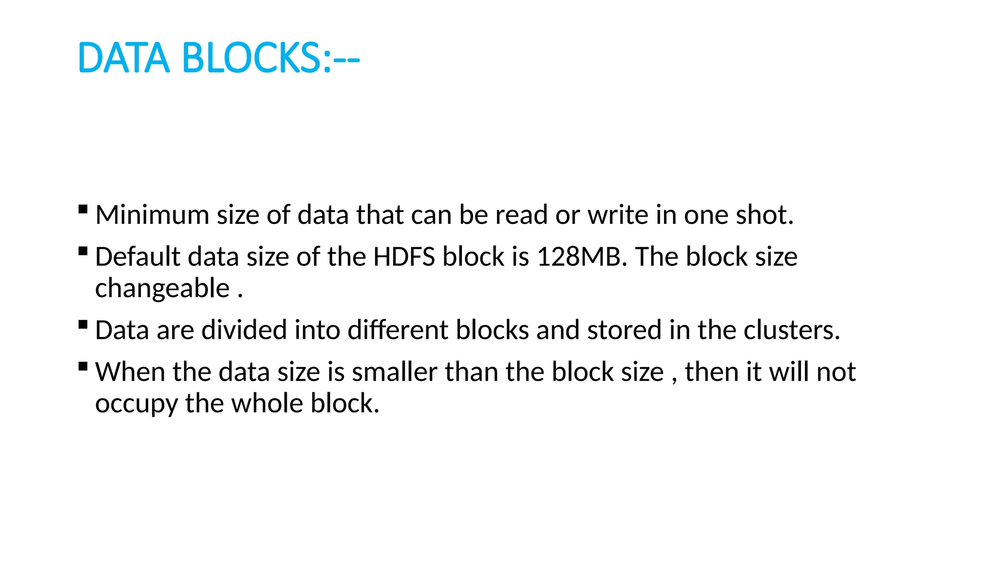 DATA BLOCKS:--
 Minimum size of data that can be read or write in one shot.
 Default data size of the HDFS block is 128MB. The block size
changeable .
 Data are divided into different blocks and stored in the clusters.
 When the data size is smaller than the block size , then it will not
occupy the whole block.
 