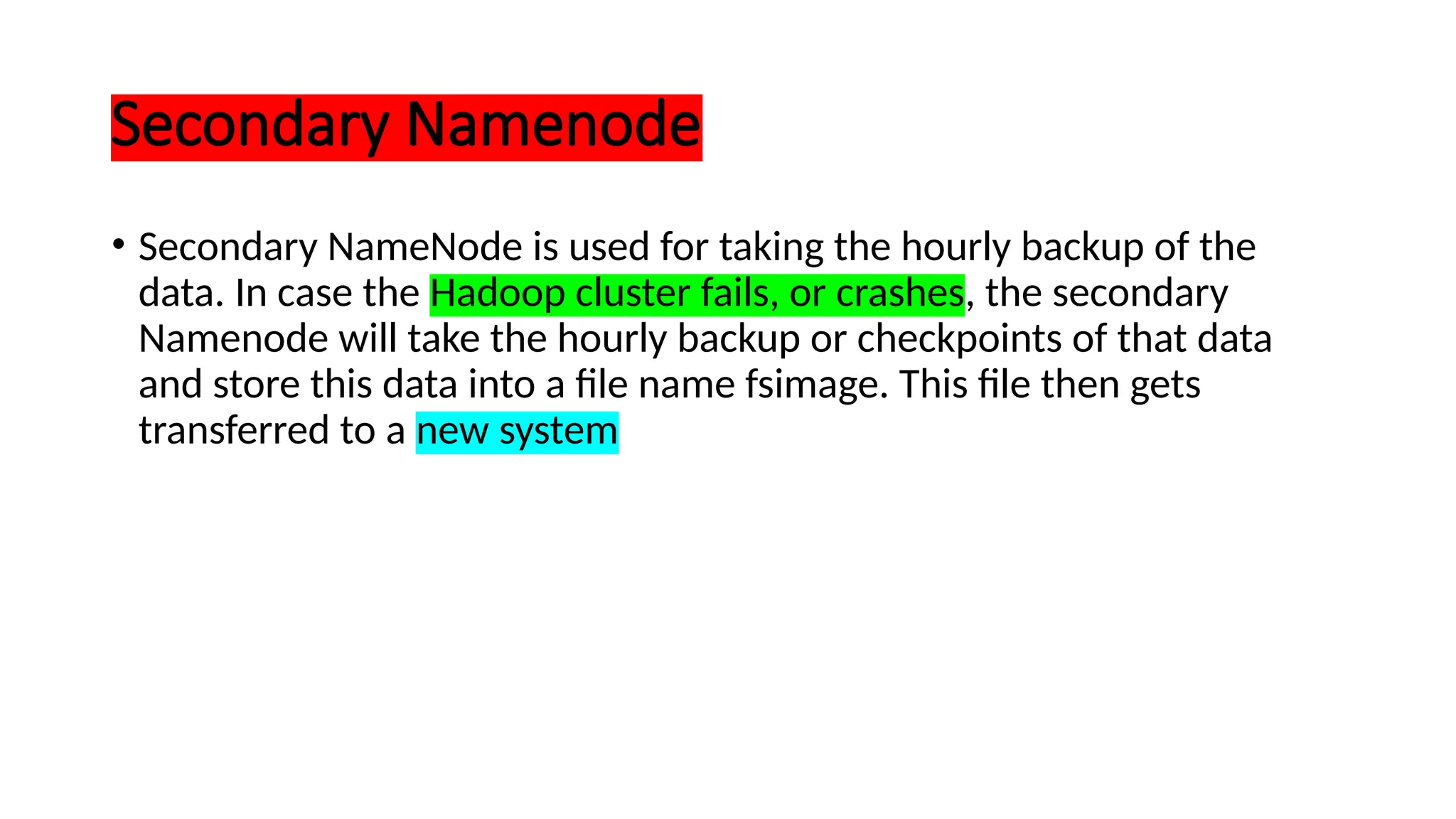 Secondary Namenode
• Secondary NameNode is used for taking the hourly backup of the
data. In case the Hadoop cluster fails, or crashes, the secondary
Namenode will take the hourly backup or checkpoints of that data
and store this data into a file name fsimage. This file then gets
transferred to a new system
 