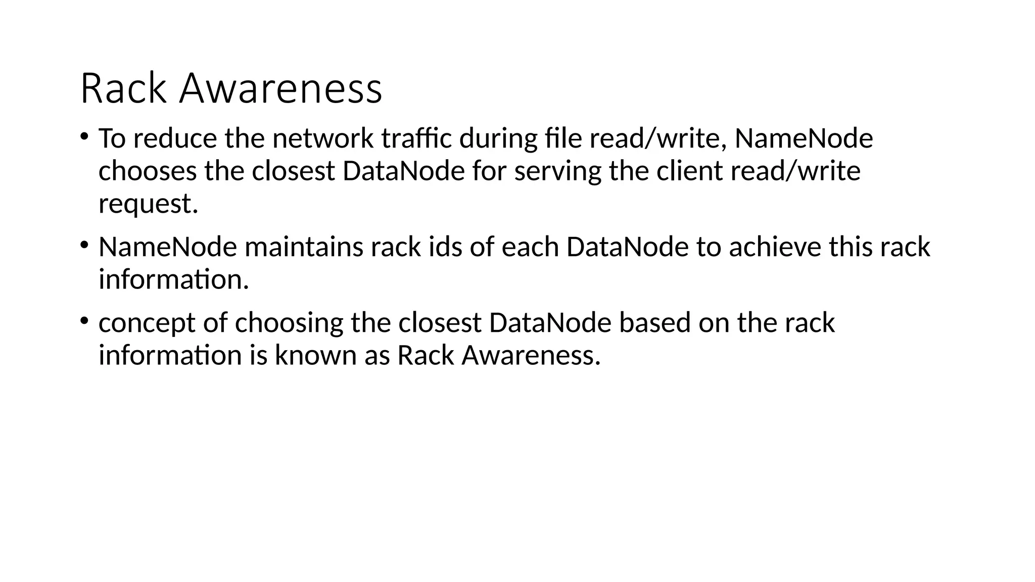 Rack Awareness
• To reduce the network traffic during file read/write, NameNode
chooses the closest DataNode for serving the client read/write
request.
• NameNode maintains rack ids of each DataNode to achieve this rack
information.
• concept of choosing the closest DataNode based on the rack
information is known as Rack Awareness.
 