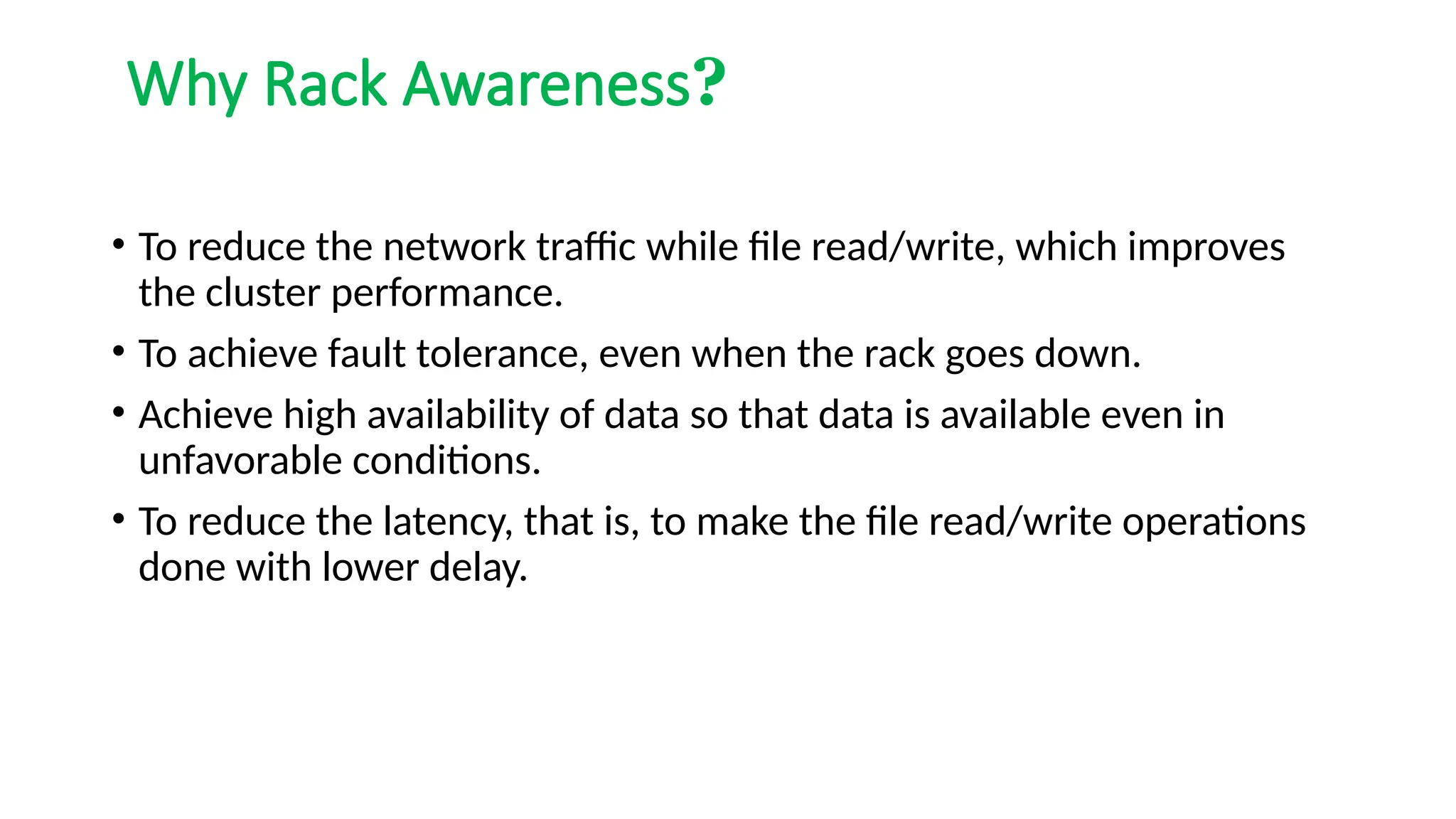 Why Rack Awareness?
• To reduce the network traffic while file read/write, which improves
the cluster performance.
• To achieve fault tolerance, even when the rack goes down.
• Achieve high availability of data so that data is available even in
unfavorable conditions.
• To reduce the latency, that is, to make the file read/write operations
done with lower delay.
 