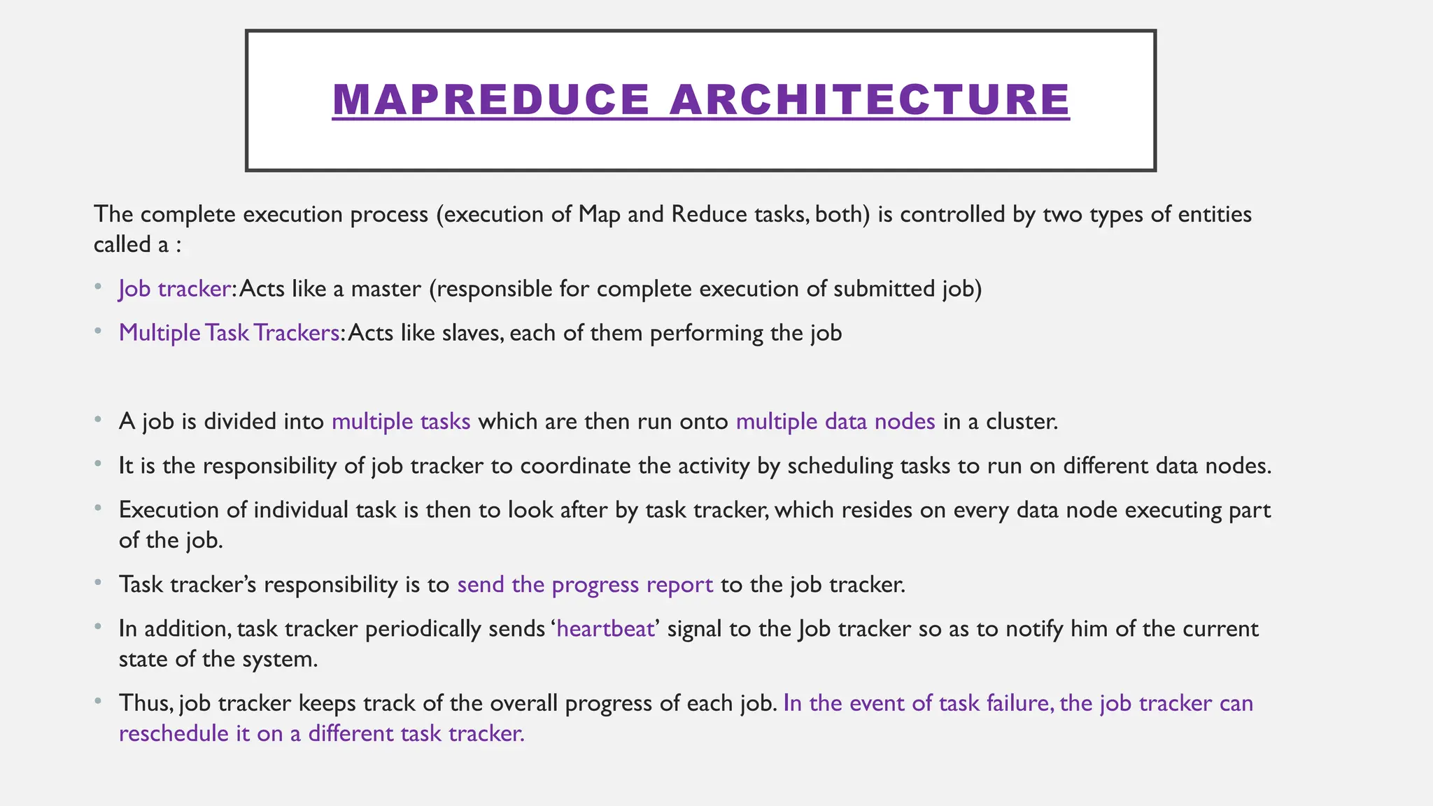 MAPREDUCE ARCHITECTURE
The complete execution process (execution of Map and Reduce tasks, both) is controlled by two types of entities
called a :
• Job tracker:Acts like a master (responsible for complete execution of submitted job)
• MultipleTask Trackers:Acts like slaves, each of them performing the job
• A job is divided into multiple tasks which are then run onto multiple data nodes in a cluster.
• It is the responsibility of job tracker to coordinate the activity by scheduling tasks to run on different data nodes.
• Execution of individual task is then to look after by task tracker, which resides on every data node executing part
of the job.
• Task tracker’s responsibility is to send the progress report to the job tracker.
• In addition, task tracker periodically sends ‘heartbeat’ signal to the Job tracker so as to notify him of the current
state of the system.
• Thus, job tracker keeps track of the overall progress of each job. In the event of task failure, the job tracker can
reschedule it on a different task tracker.
 