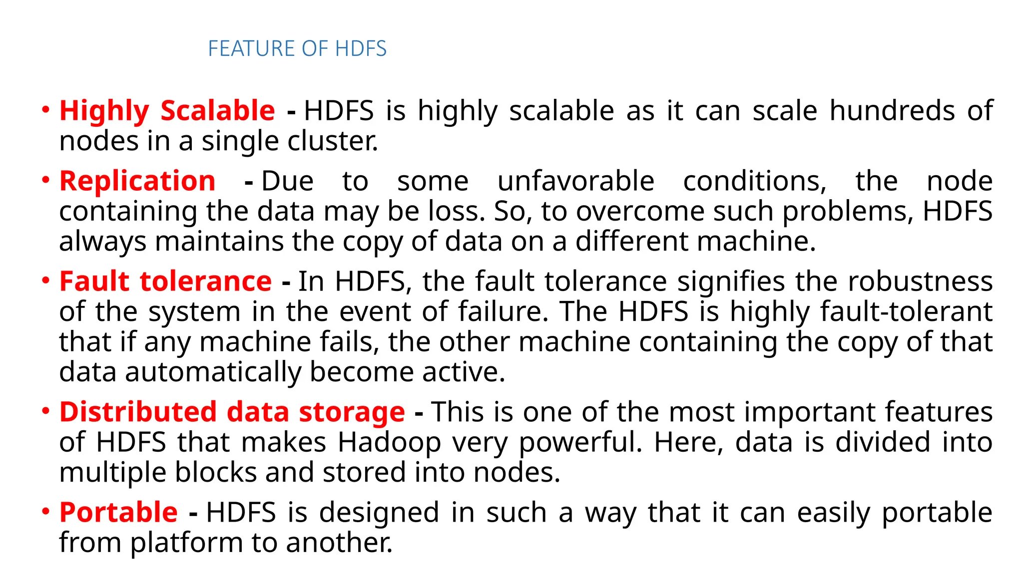 FEATURE OF HDFS
• Highly Scalable - HDFS is highly scalable as it can scale hundreds of
nodes in a single cluster.
• Replication - Due to some unfavorable conditions, the node
containing the data may be loss. So, to overcome such problems, HDFS
always maintains the copy of data on a different machine.
• Fault tolerance - In HDFS, the fault tolerance signifies the robustness
of the system in the event of failure. The HDFS is highly fault-tolerant
that if any machine fails, the other machine containing the copy of that
data automatically become active.
• Distributed data storage - This is one of the most important features
of HDFS that makes Hadoop very powerful. Here, data is divided into
multiple blocks and stored into nodes.
• Portable - HDFS is designed in such a way that it can easily portable
from platform to another.
 