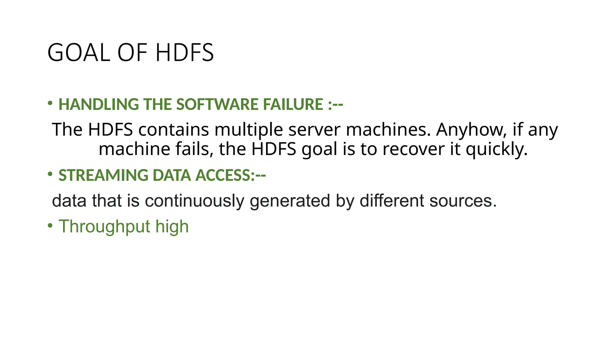 GOAL OF HDFS
• HANDLING THE SOFTWARE FAILURE :--
The HDFS contains multiple server machines. Anyhow, if any
machine fails, the HDFS goal is to recover it quickly.
• STREAMING DATA ACCESS:--
data that is continuously generated by different sources.
• Throughput high
 