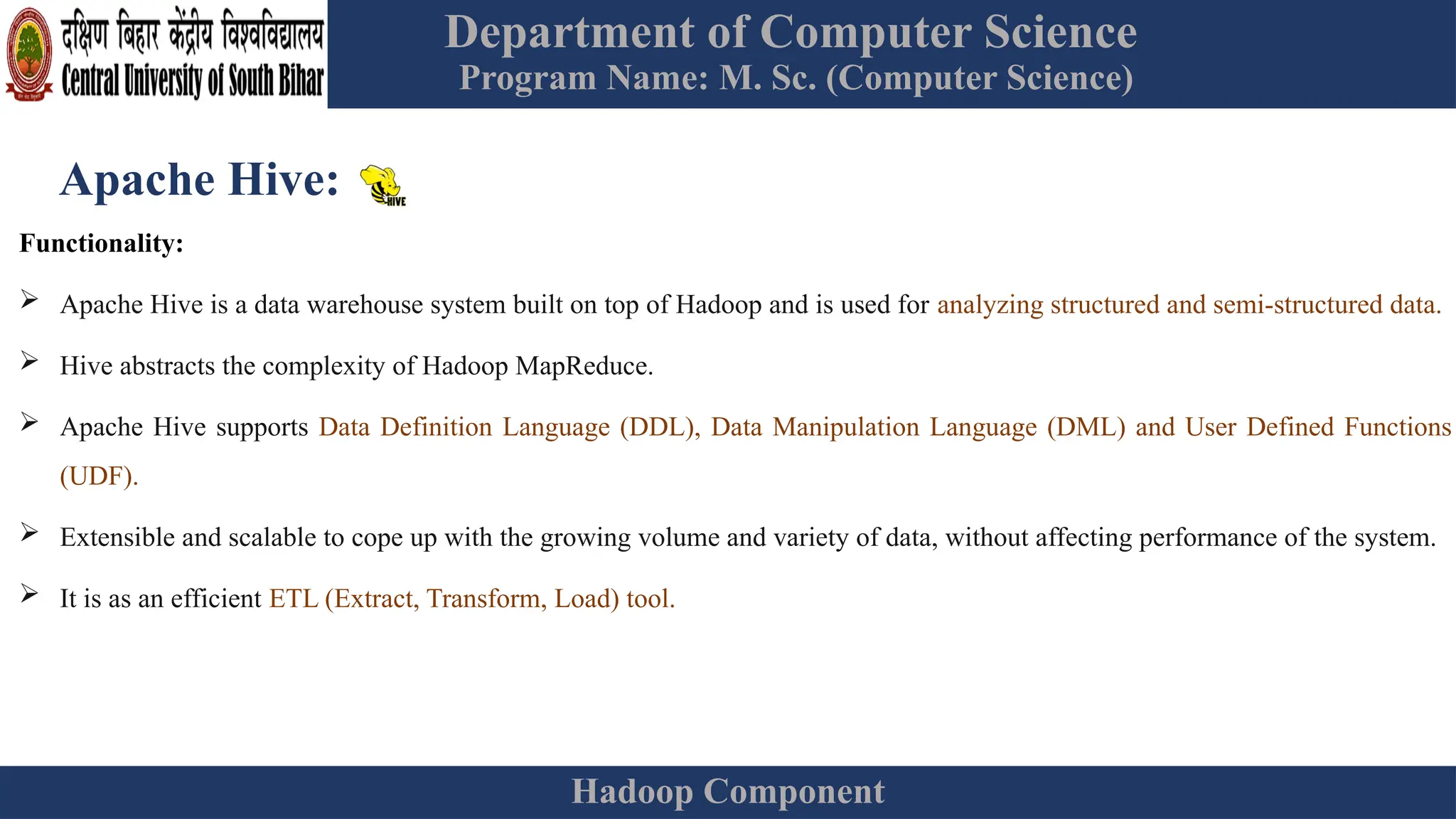 Department of Computer Science
Program Name: M. Sc. (Computer Science)
Hadoop Component
Apache Hive:
Functionality:
 Apache Hive is a data warehouse system built on top of Hadoop and is used for analyzing structured and semi-structured data.
 Hive abstracts the complexity of Hadoop MapReduce.
 Apache Hive supports Data Definition Language (DDL), Data Manipulation Language (DML) and User Defined Functions
(UDF).
 Extensible and scalable to cope up with the growing volume and variety of data, without affecting performance of the system.
 It is as an efficient ETL (Extract, Transform, Load) tool.
 