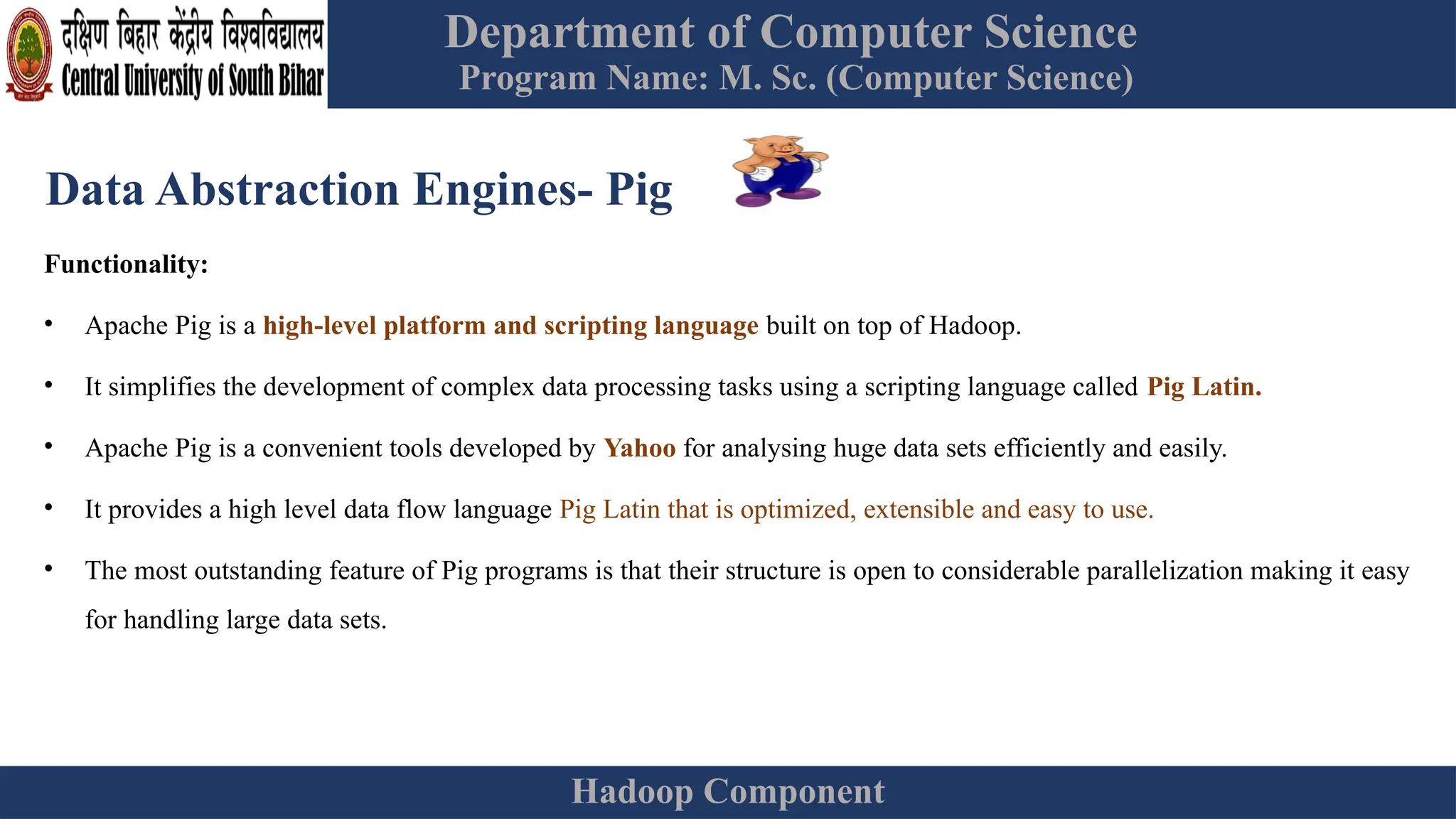 Department of Computer Science
Program Name: M. Sc. (Computer Science)
Hadoop Component
Data Abstraction Engines- Pig
Functionality:
• Apache Pig is a high-level platform and scripting language built on top of Hadoop.
• It simplifies the development of complex data processing tasks using a scripting language called Pig Latin.
• Apache Pig is a convenient tools developed by Yahoo for analysing huge data sets efficiently and easily.
• It provides a high level data flow language Pig Latin that is optimized, extensible and easy to use.
• The most outstanding feature of Pig programs is that their structure is open to considerable parallelization making it easy
for handling large data sets.
 