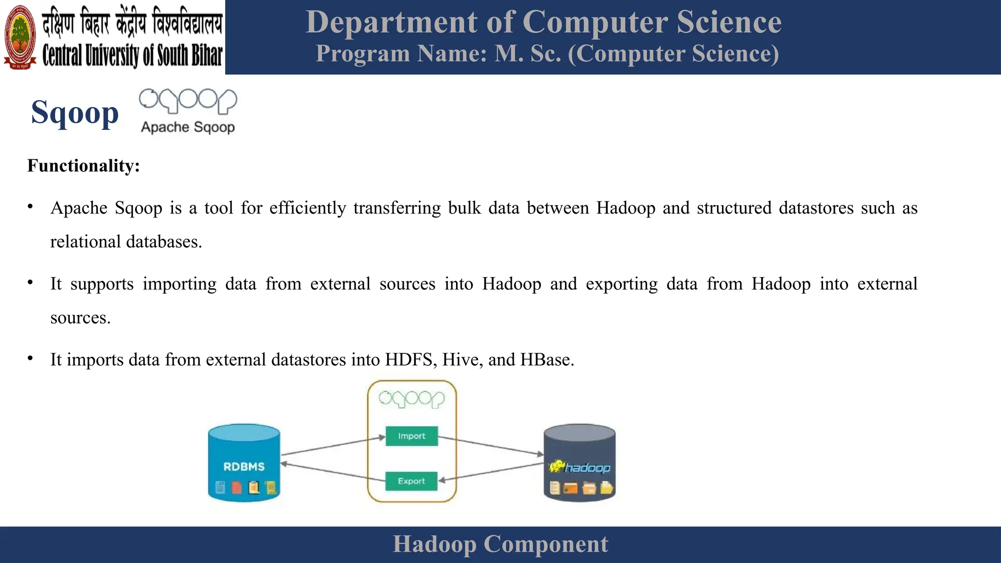 Department of Computer Science
Program Name: M. Sc. (Computer Science)
Hadoop Component
Sqoop
Functionality:
• Apache Sqoop is a tool for efficiently transferring bulk data between Hadoop and structured datastores such as
relational databases.
• It supports importing data from external sources into Hadoop and exporting data from Hadoop into external
sources.
• It imports data from external datastores into HDFS, Hive, and HBase.
 