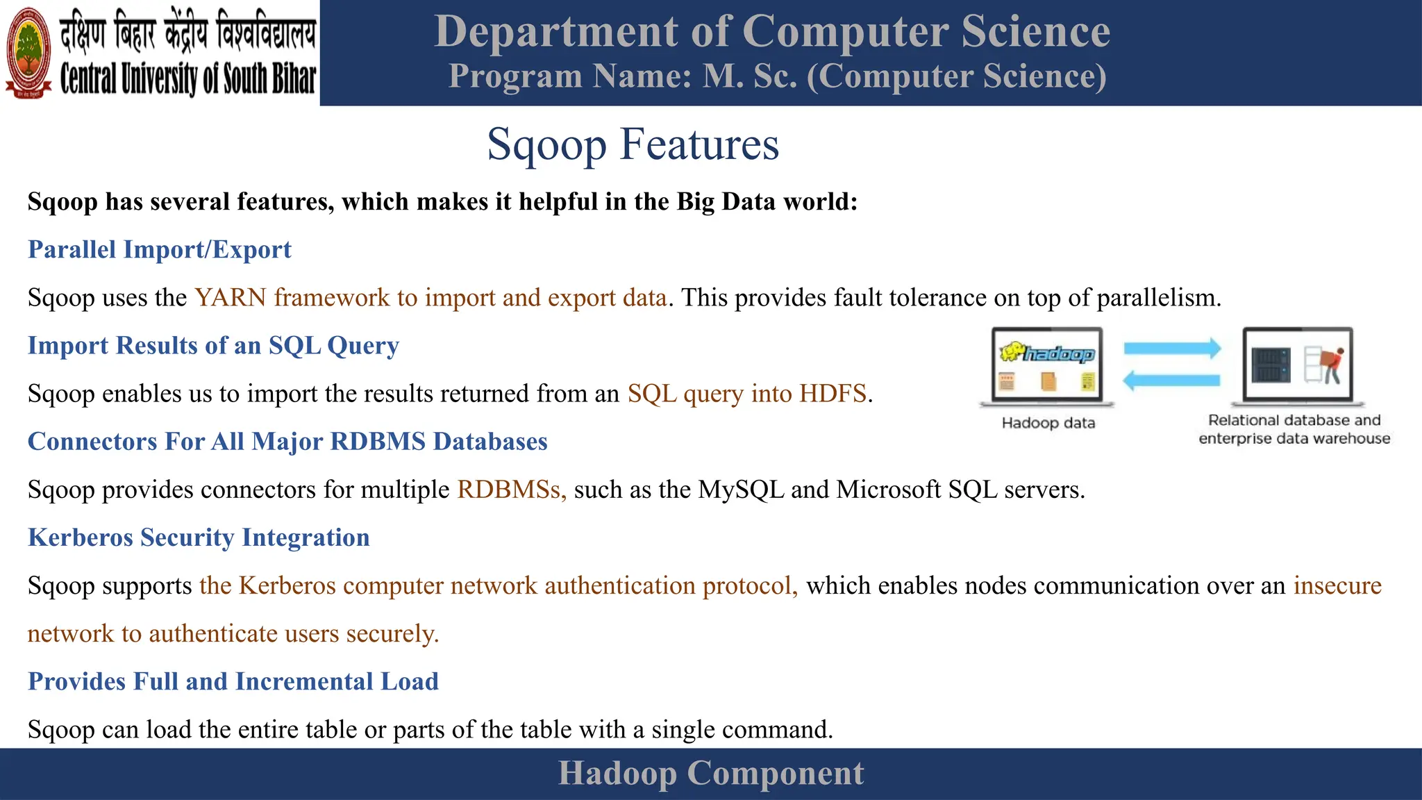 Department of Computer Science
Program Name: M. Sc. (Computer Science)
Hadoop Component
Sqoop Features
Sqoop has several features, which makes it helpful in the Big Data world:
Parallel Import/Export
Sqoop uses the YARN framework to import and export data. This provides fault tolerance on top of parallelism.
Import Results of an SQL Query
Sqoop enables us to import the results returned from an SQL query into HDFS.
Connectors For All Major RDBMS Databases
Sqoop provides connectors for multiple RDBMSs, such as the MySQL and Microsoft SQL servers.
Kerberos Security Integration
Sqoop supports the Kerberos computer network authentication protocol, which enables nodes communication over an insecure
network to authenticate users securely.
Provides Full and Incremental Load
Sqoop can load the entire table or parts of the table with a single command.
 