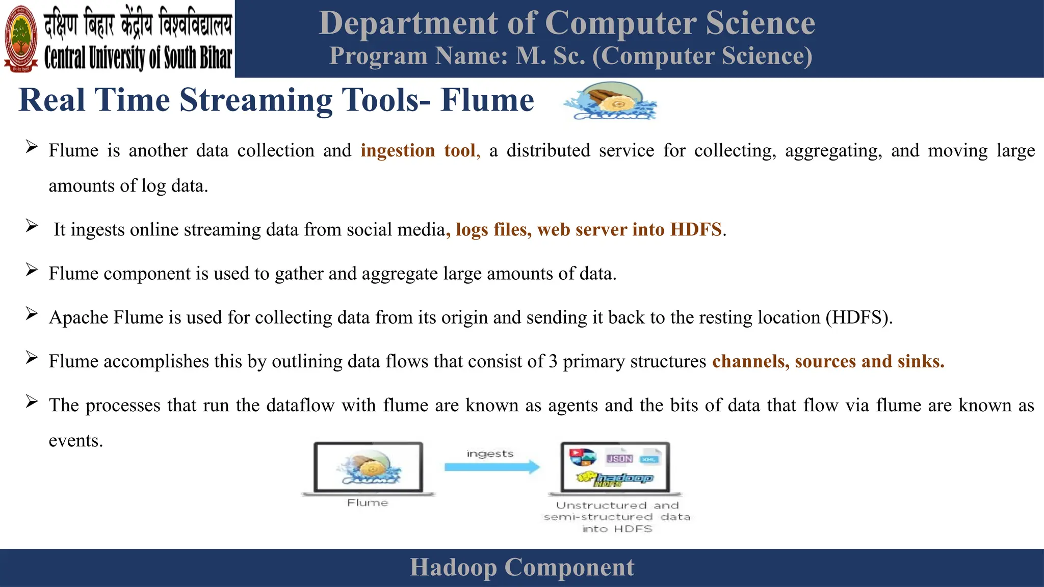 Department of Computer Science
Program Name: M. Sc. (Computer Science)
Hadoop Component
Real Time Streaming Tools- Flume
 Flume is another data collection and ingestion tool, a distributed service for collecting, aggregating, and moving large
amounts of log data.
 It ingests online streaming data from social media, logs files, web server into HDFS.
 Flume component is used to gather and aggregate large amounts of data.
 Apache Flume is used for collecting data from its origin and sending it back to the resting location (HDFS).
 Flume accomplishes this by outlining data flows that consist of 3 primary structures channels, sources and sinks.
 The processes that run the dataflow with flume are known as agents and the bits of data that flow via flume are known as
events.
 
