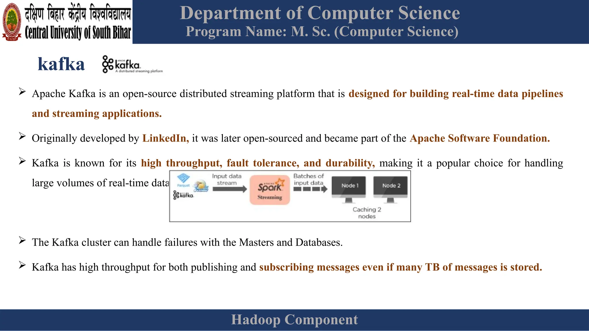 Department of Computer Science
Program Name: M. Sc. (Computer Science)
Hadoop Component
kafka
 Apache Kafka is an open-source distributed streaming platform that is designed for building real-time data pipelines
and streaming applications.
 Originally developed by LinkedIn, it was later open-sourced and became part of the Apache Software Foundation.
 Kafka is known for its high throughput, fault tolerance, and durability, making it a popular choice for handling
large volumes of real-time data.
 The Kafka cluster can handle failures with the Masters and Databases.
 Kafka has high throughput for both publishing and subscribing messages even if many TB of messages is stored.
 