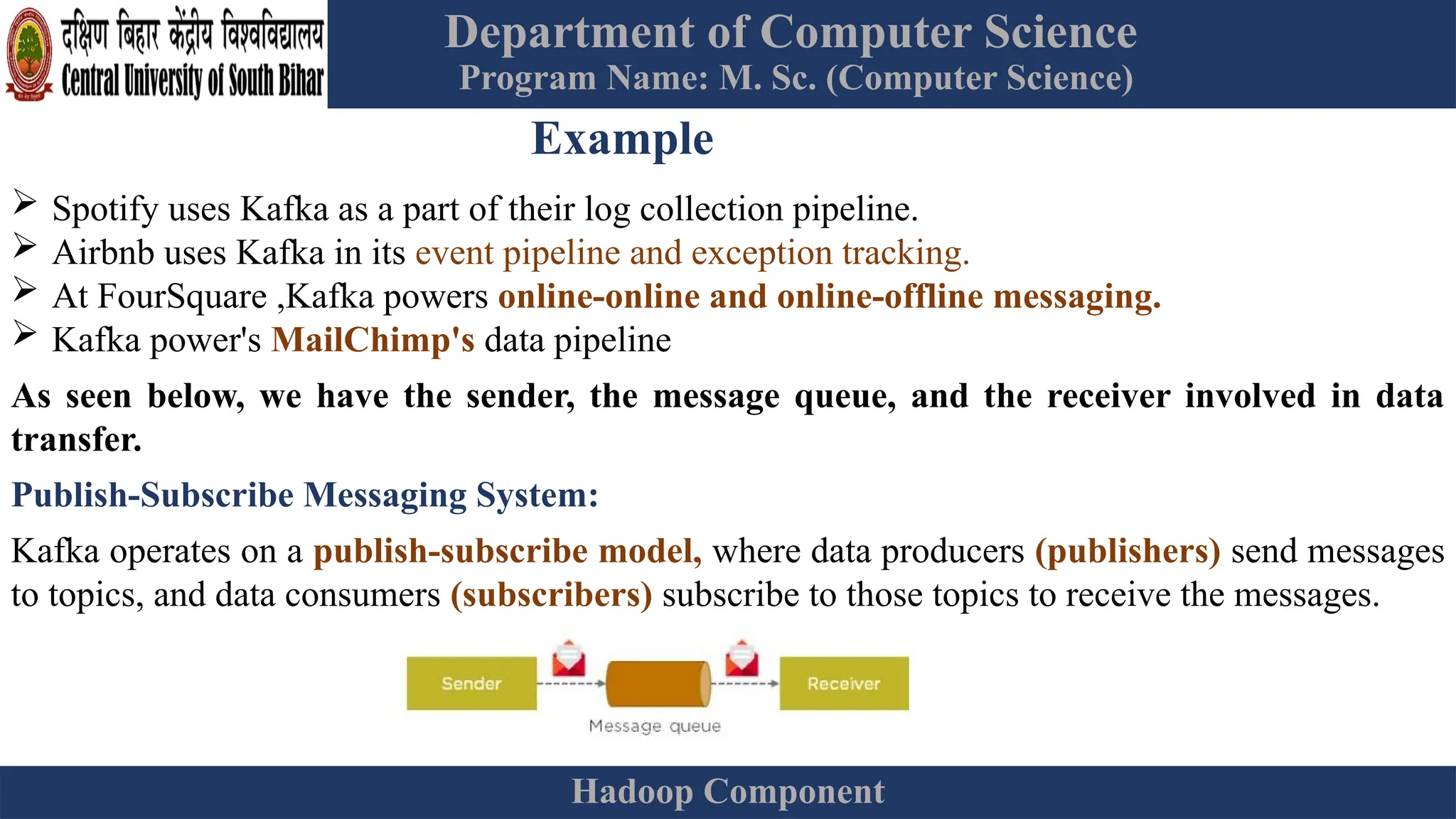 Department of Computer Science
Program Name: M. Sc. (Computer Science)
Hadoop Component
Example
 Spotify uses Kafka as a part of their log collection pipeline.
 Airbnb uses Kafka in its event pipeline and exception tracking.
 At FourSquare ,Kafka powers online-online and online-offline messaging.
 Kafka power's MailChimp's data pipeline
As seen below, we have the sender, the message queue, and the receiver involved in data
transfer.
Publish-Subscribe Messaging System:
Kafka operates on a publish-subscribe model, where data producers (publishers) send messages
to topics, and data consumers (subscribers) subscribe to those topics to receive the messages.
 