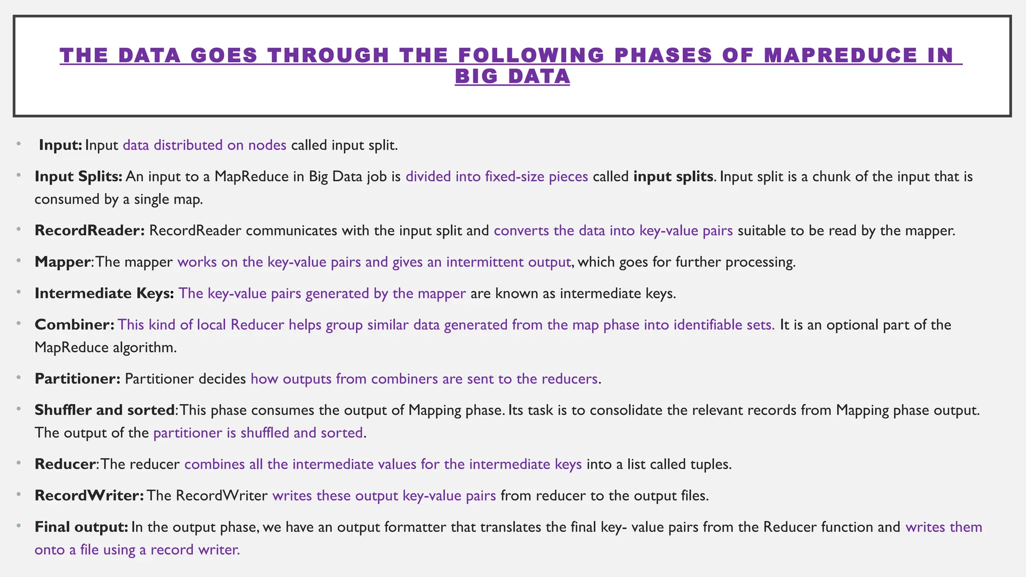 THE DATA GOES THROUGH THE FOLLOWING PHASES OF MAPREDUCE IN
BIG DATA
• Input: Input data distributed on nodes called input split.
• Input Splits: An input to a MapReduce in Big Data job is divided into fixed-size pieces called input splits. Input split is a chunk of the input that is
consumed by a single map.
• RecordReader: RecordReader communicates with the input split and converts the data into key-value pairs suitable to be read by the mapper.
• Mapper:The mapper works on the key-value pairs and gives an intermittent output, which goes for further processing.
• Intermediate Keys: The key-value pairs generated by the mapper are known as intermediate keys.
• Combiner: This kind of local Reducer helps group similar data generated from the map phase into identifiable sets. It is an optional part of the
MapReduce algorithm.
• Partitioner: Partitioner decides how outputs from combiners are sent to the reducers.
• Shuffler and sorted:This phase consumes the output of Mapping phase. Its task is to consolidate the relevant records from Mapping phase output.
The output of the partitioner is shuffled and sorted.
• Reducer:The reducer combines all the intermediate values for the intermediate keys into a list called tuples.
• RecordWriter: The RecordWriter writes these output key-value pairs from reducer to the output files.
• Final output: In the output phase, we have an output formatter that translates the final key- value pairs from the Reducer function and writes them
onto a file using a record writer.
 