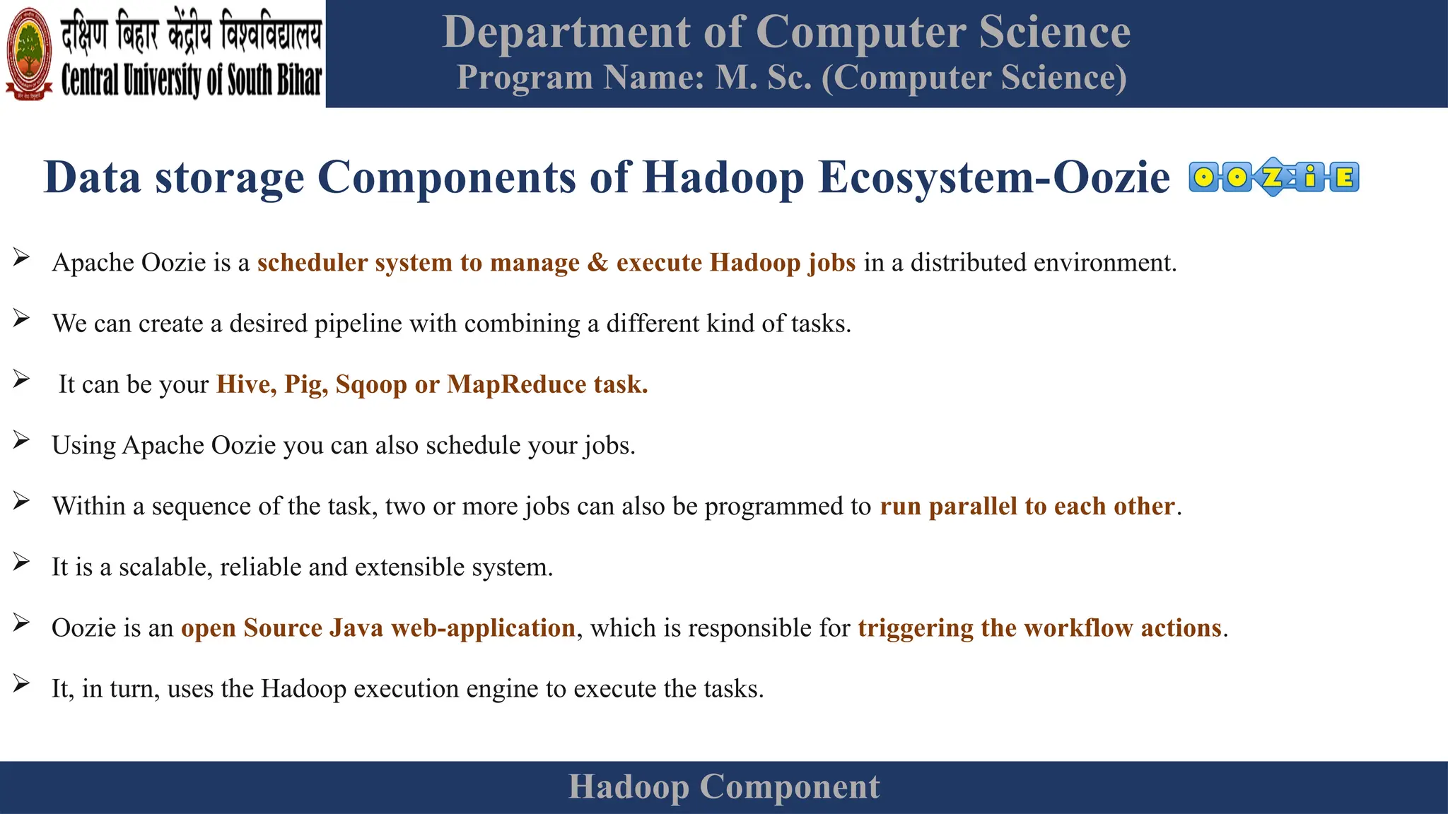 Department of Computer Science
Program Name: M. Sc. (Computer Science)
Hadoop Component
Data storage Components of Hadoop Ecosystem-Oozie
 Apache Oozie is a scheduler system to manage & execute Hadoop jobs in a distributed environment.
 We can create a desired pipeline with combining a different kind of tasks.
 It can be your Hive, Pig, Sqoop or MapReduce task.
 Using Apache Oozie you can also schedule your jobs.
 Within a sequence of the task, two or more jobs can also be programmed to run parallel to each other.
 It is a scalable, reliable and extensible system.
 Oozie is an open Source Java web-application, which is responsible for triggering the workflow actions.
 It, in turn, uses the Hadoop execution engine to execute the tasks.
 