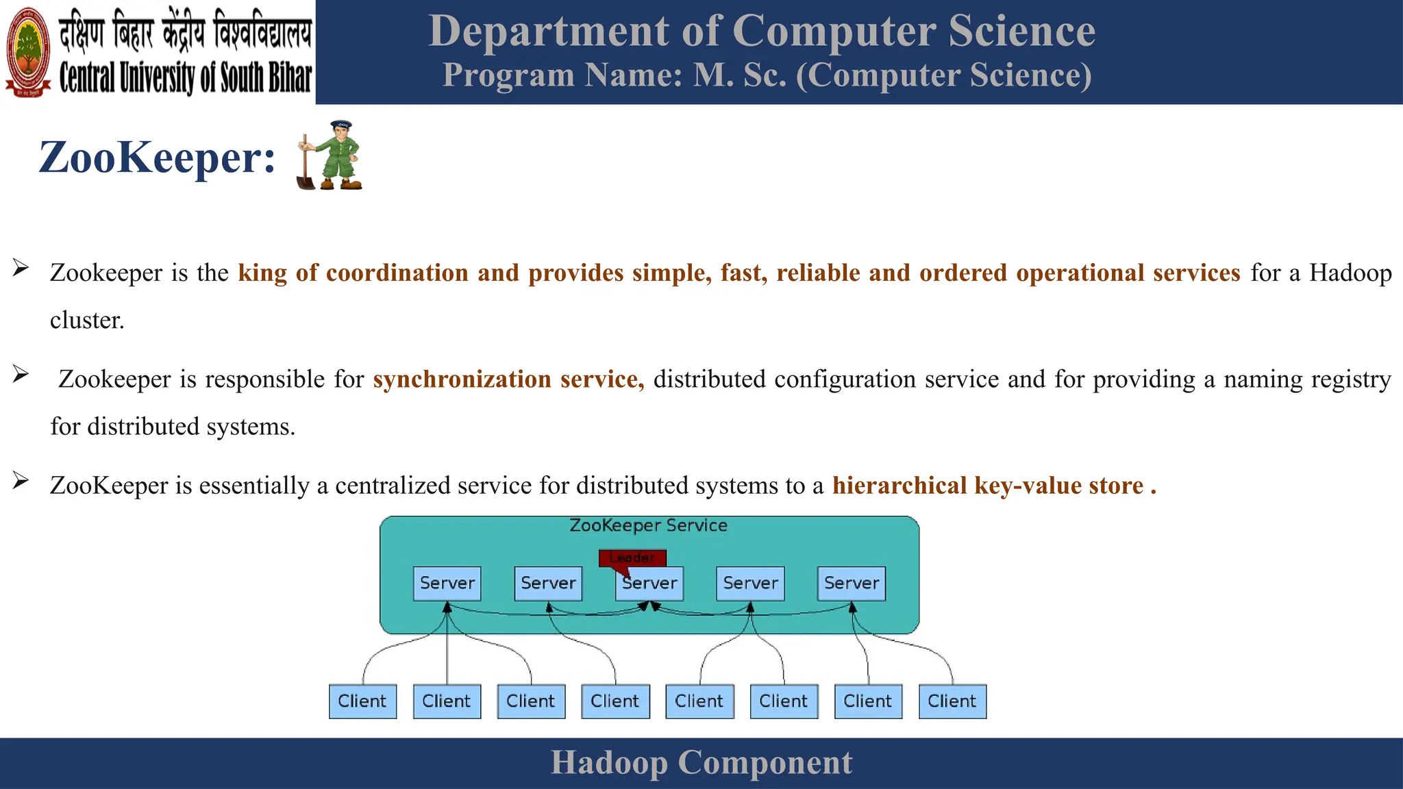 Department of Computer Science
Program Name: M. Sc. (Computer Science)
Hadoop Component
ZooKeeper:
 Zookeeper is the king of coordination and provides simple, fast, reliable and ordered operational services for a Hadoop
cluster.
 Zookeeper is responsible for synchronization service, distributed configuration service and for providing a naming registry
for distributed systems.
 ZooKeeper is essentially a centralized service for distributed systems to a hierarchical key-value store .
 