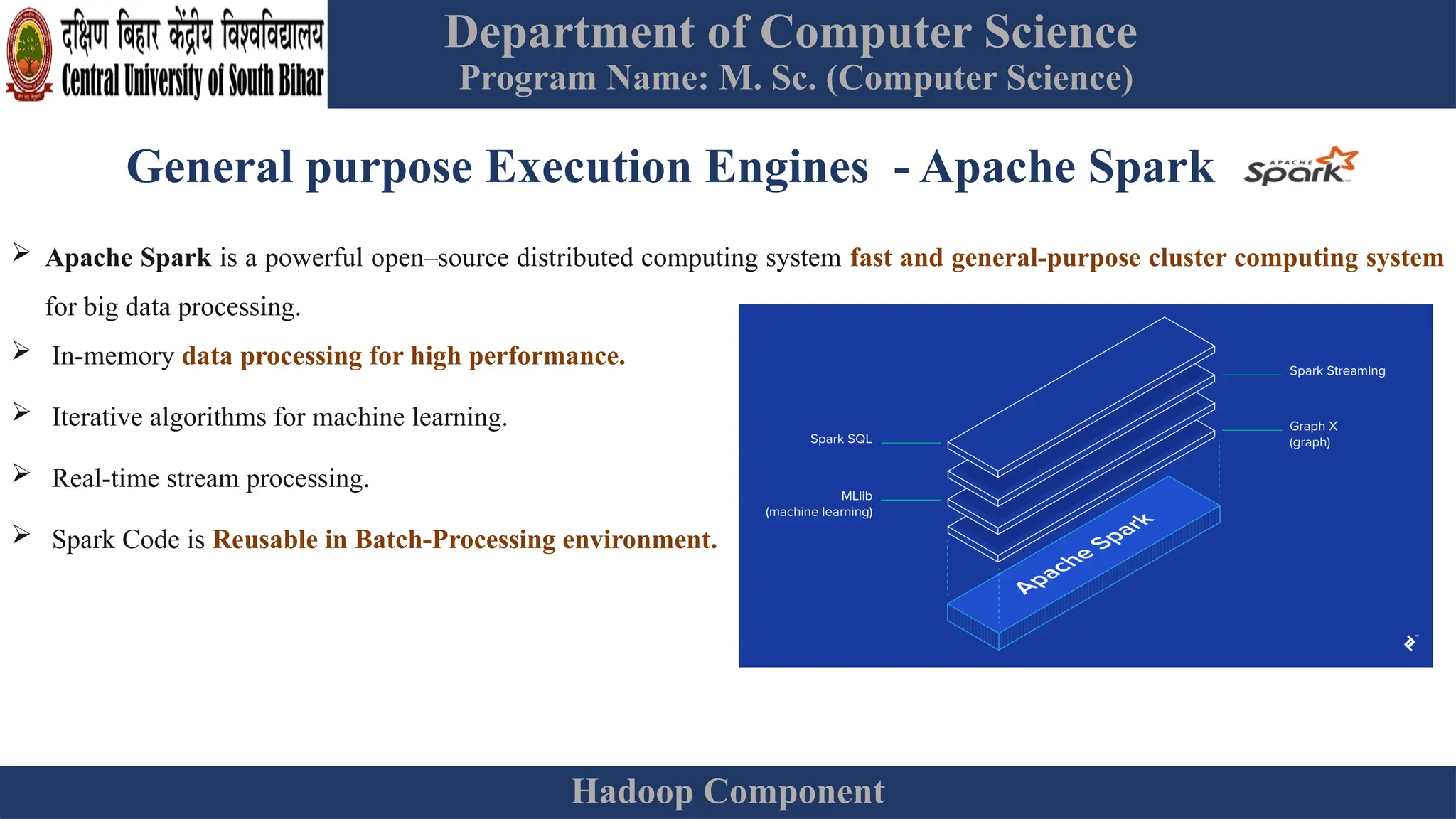 Department of Computer Science
Program Name: M. Sc. (Computer Science)
Hadoop Component
General purpose Execution Engines - Apache Spark
 Apache Spark is a powerful open–source distributed computing system fast and general-purpose cluster computing system
for big data processing.
 In-memory data processing for high performance.
 Iterative algorithms for machine learning.
 Real-time stream processing.
 Spark Code is Reusable in Batch-Processing environment.
 