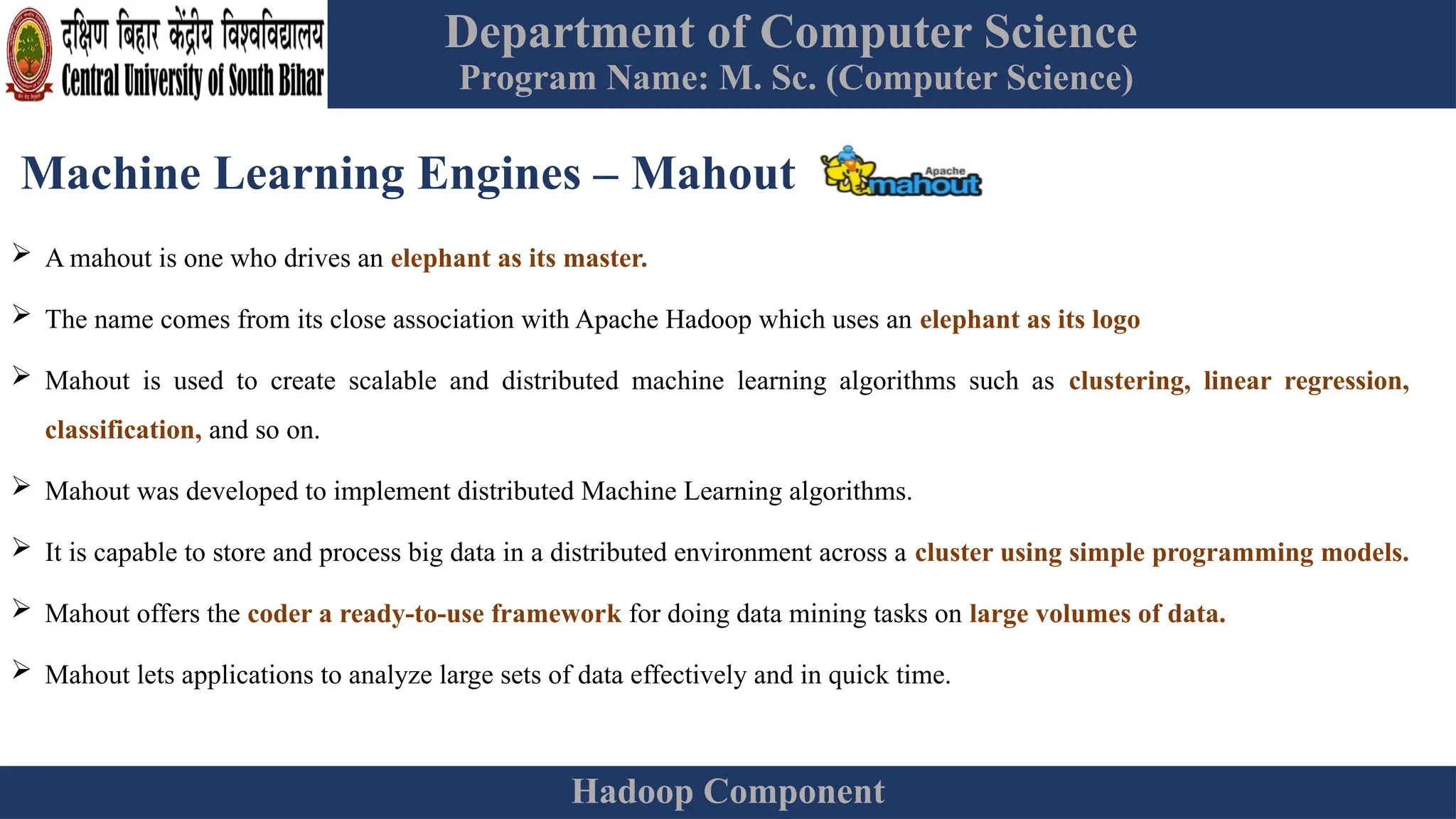 Department of Computer Science
Program Name: M. Sc. (Computer Science)
Hadoop Component
Machine Learning Engines – Mahout
 A mahout is one who drives an elephant as its master.
 The name comes from its close association with Apache Hadoop which uses an elephant as its logo
 Mahout is used to create scalable and distributed machine learning algorithms such as clustering, linear regression,
classification, and so on.
 Mahout was developed to implement distributed Machine Learning algorithms.
 It is capable to store and process big data in a distributed environment across a cluster using simple programming models.
 Mahout offers the coder a ready-to-use framework for doing data mining tasks on large volumes of data.
 Mahout lets applications to analyze large sets of data effectively and in quick time.
 