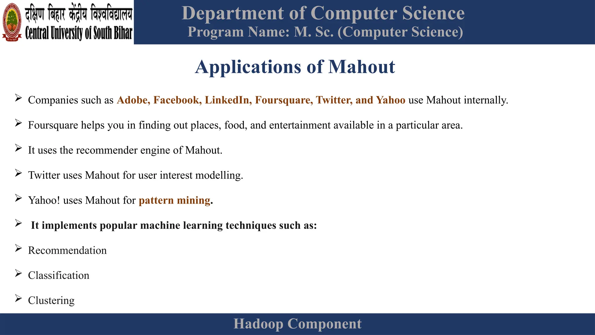 Department of Computer Science
Program Name: M. Sc. (Computer Science)
Hadoop Component
Applications of Mahout
 Companies such as Adobe, Facebook, LinkedIn, Foursquare, Twitter, and Yahoo use Mahout internally.
 Foursquare helps you in finding out places, food, and entertainment available in a particular area.
 It uses the recommender engine of Mahout.
 Twitter uses Mahout for user interest modelling.
 Yahoo! uses Mahout for pattern mining.
 It implements popular machine learning techniques such as:
 Recommendation
 Classification
 Clustering
 