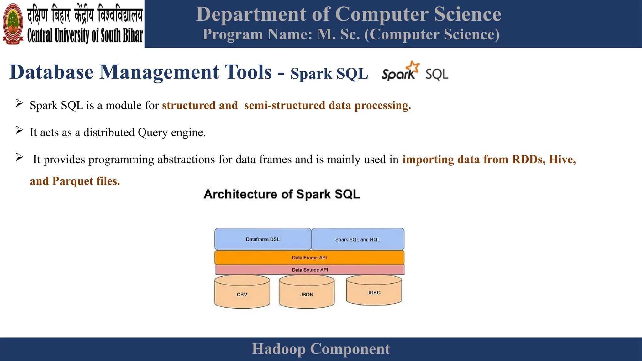 Department of Computer Science
Program Name: M. Sc. (Computer Science)
Hadoop Component
Database Management Tools - Spark SQL
 Spark SQL is a module for structured and semi-structured data processing.
 It acts as a distributed Query engine.
 It provides programming abstractions for data frames and is mainly used in importing data from RDDs, Hive,
and Parquet files.
 