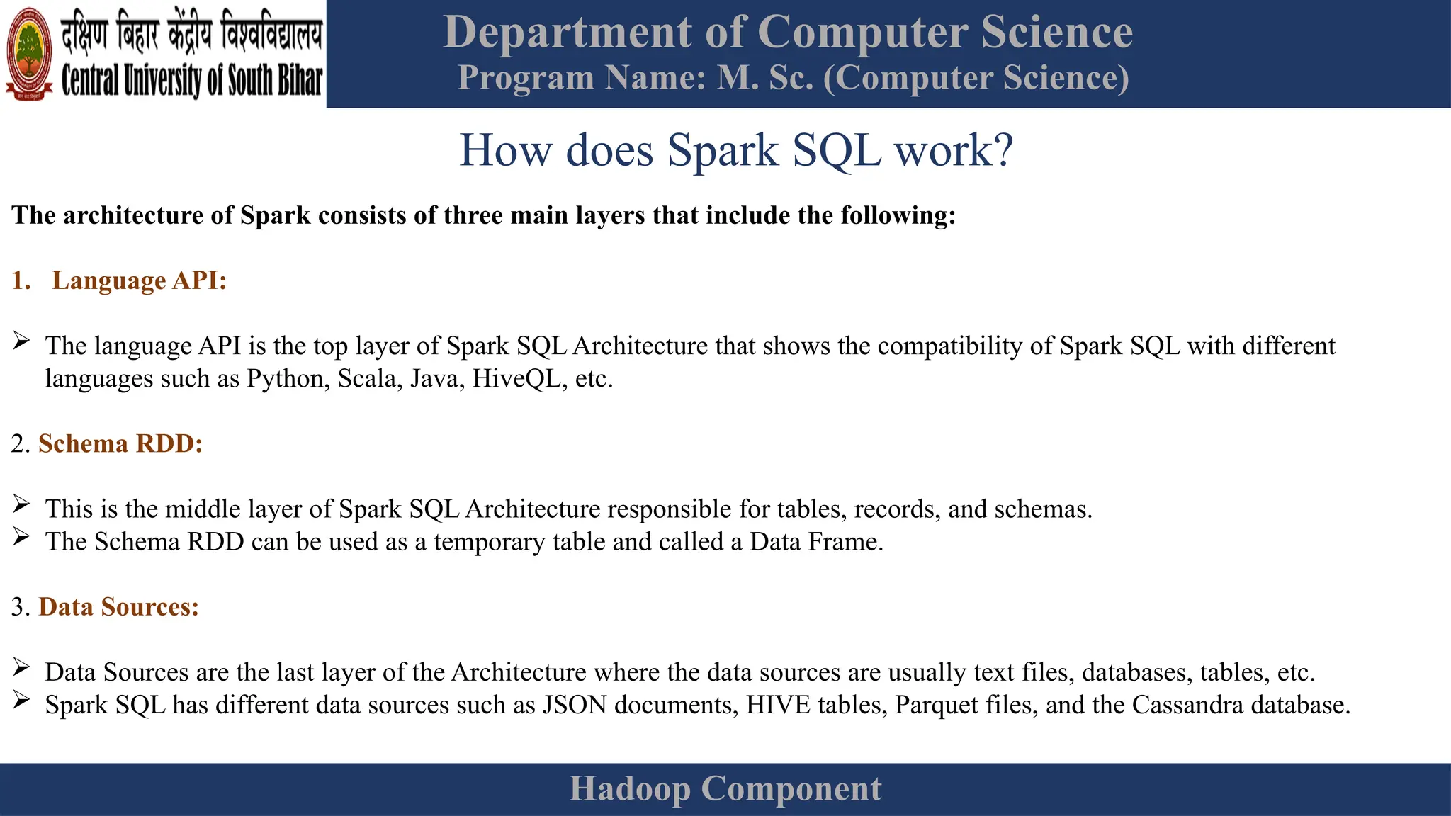 Department of Computer Science
Program Name: M. Sc. (Computer Science)
Hadoop Component
How does Spark SQL work?
The architecture of Spark consists of three main layers that include the following:
1. Language API:
 The language API is the top layer of Spark SQL Architecture that shows the compatibility of Spark SQL with different
languages such as Python, Scala, Java, HiveQL, etc.
2. Schema RDD:
 This is the middle layer of Spark SQL Architecture responsible for tables, records, and schemas.
 The Schema RDD can be used as a temporary table and called a Data Frame.
3. Data Sources:
 Data Sources are the last layer of the Architecture where the data sources are usually text files, databases, tables, etc.
 Spark SQL has different data sources such as JSON documents, HIVE tables, Parquet files, and the Cassandra database.
 