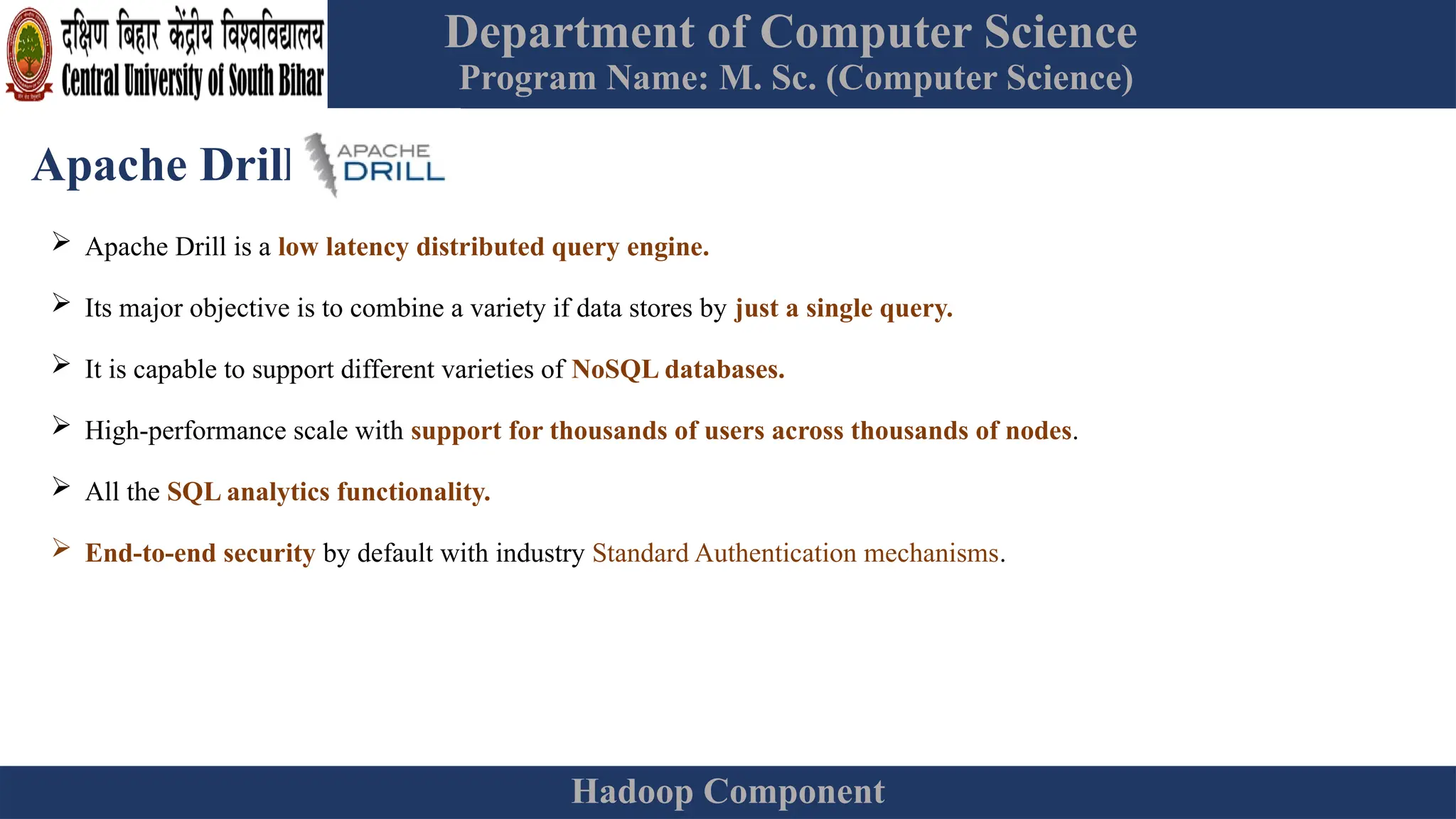 Department of Computer Science
Program Name: M. Sc. (Computer Science)
Hadoop Component
Apache Drill
 Apache Drill is a low latency distributed query engine.
 Its major objective is to combine a variety if data stores by just a single query.
 It is capable to support different varieties of NoSQL databases.
 High-performance scale with support for thousands of users across thousands of nodes.
 All the SQL analytics functionality.
 End-to-end security by default with industry Standard Authentication mechanisms.
 