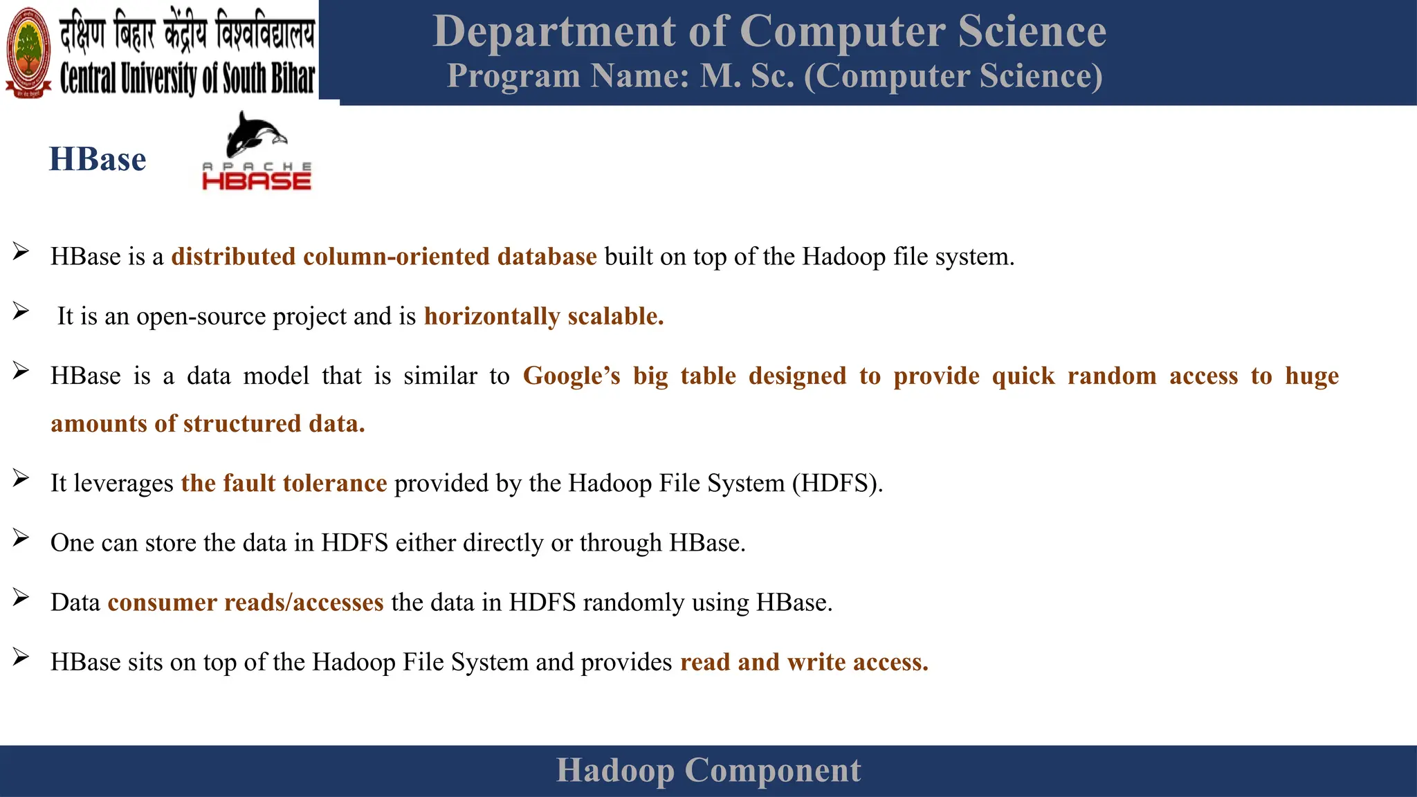 Department of Computer Science
Program Name: M. Sc. (Computer Science)
Hadoop Component
HBase
 HBase is a distributed column-oriented database built on top of the Hadoop file system.
 It is an open-source project and is horizontally scalable.
 HBase is a data model that is similar to Google’s big table designed to provide quick random access to huge
amounts of structured data.
 It leverages the fault tolerance provided by the Hadoop File System (HDFS).
 One can store the data in HDFS either directly or through HBase.
 Data consumer reads/accesses the data in HDFS randomly using HBase.
 HBase sits on top of the Hadoop File System and provides read and write access.
 