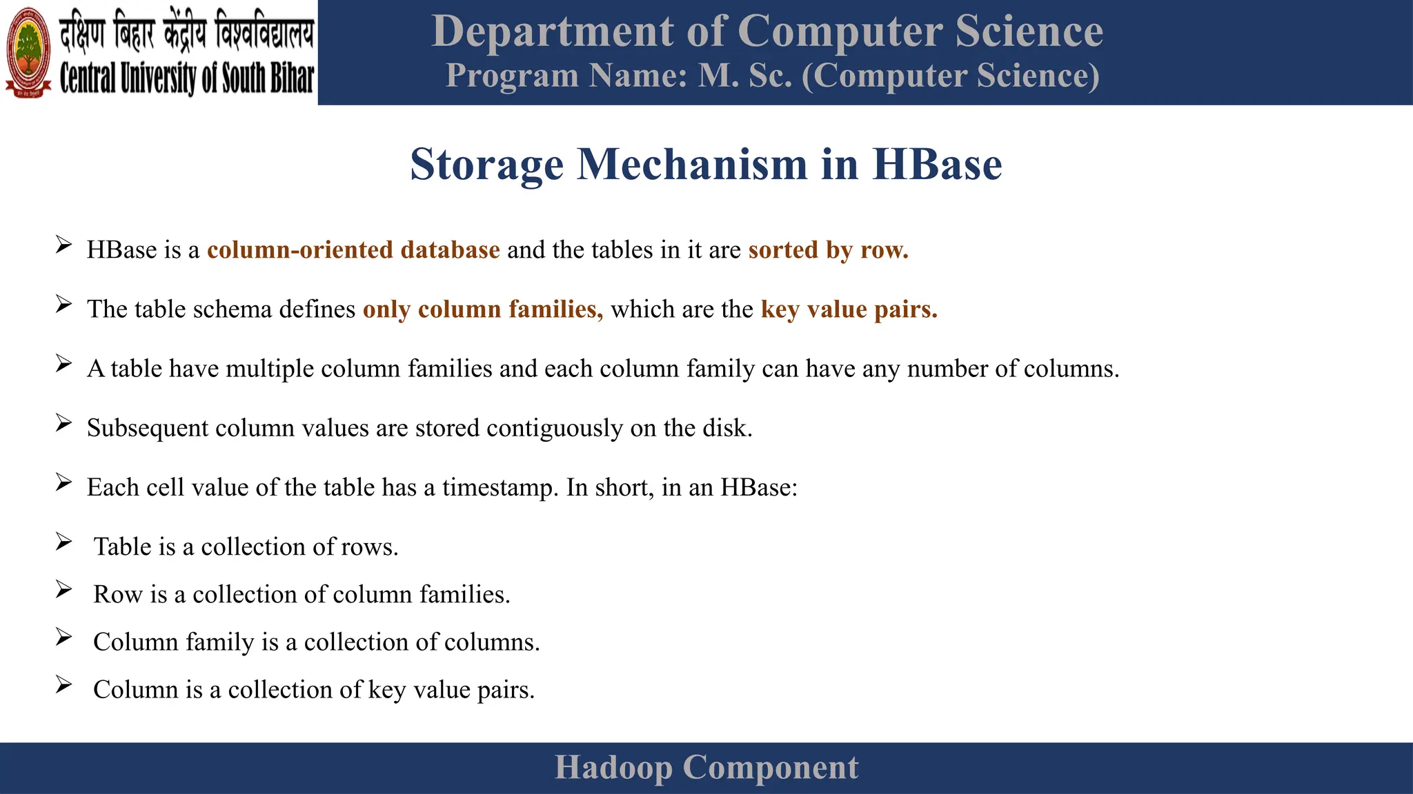Department of Computer Science
Program Name: M. Sc. (Computer Science)
Hadoop Component
Storage Mechanism in HBase
 HBase is a column-oriented database and the tables in it are sorted by row.
 The table schema defines only column families, which are the key value pairs.
 A table have multiple column families and each column family can have any number of columns.
 Subsequent column values are stored contiguously on the disk.
 Each cell value of the table has a timestamp. In short, in an HBase:
 Table is a collection of rows.
 Row is a collection of column families.
 Column family is a collection of columns.
 Column is a collection of key value pairs.
 