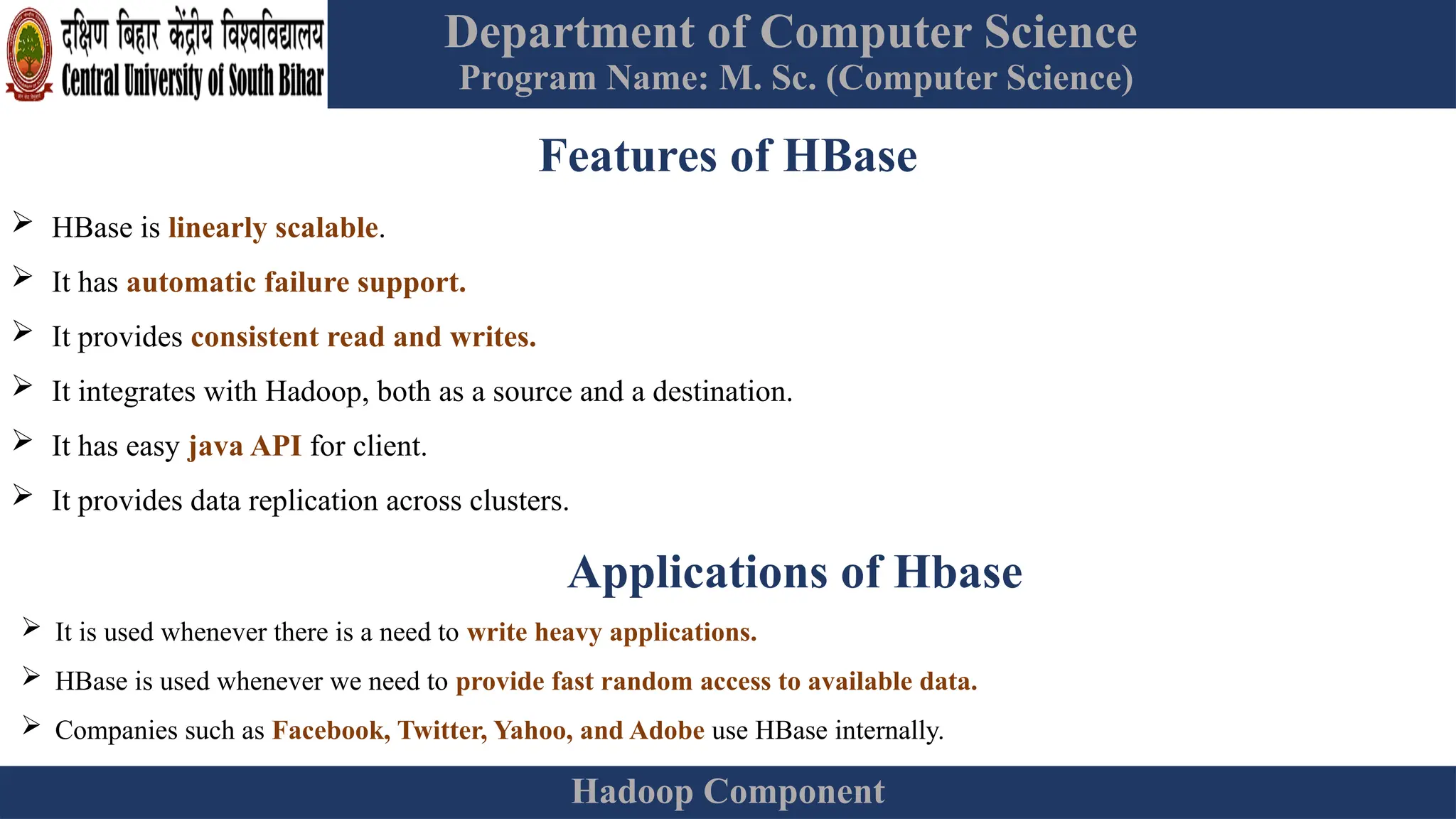 Department of Computer Science
Program Name: M. Sc. (Computer Science)
Hadoop Component
Features of HBase
 HBase is linearly scalable.
 It has automatic failure support.
 It provides consistent read and writes.
 It integrates with Hadoop, both as a source and a destination.
 It has easy java API for client.
 It provides data replication across clusters.
Applications of Hbase
 It is used whenever there is a need to write heavy applications.
 HBase is used whenever we need to provide fast random access to available data.
 Companies such as Facebook, Twitter, Yahoo, and Adobe use HBase internally.
 