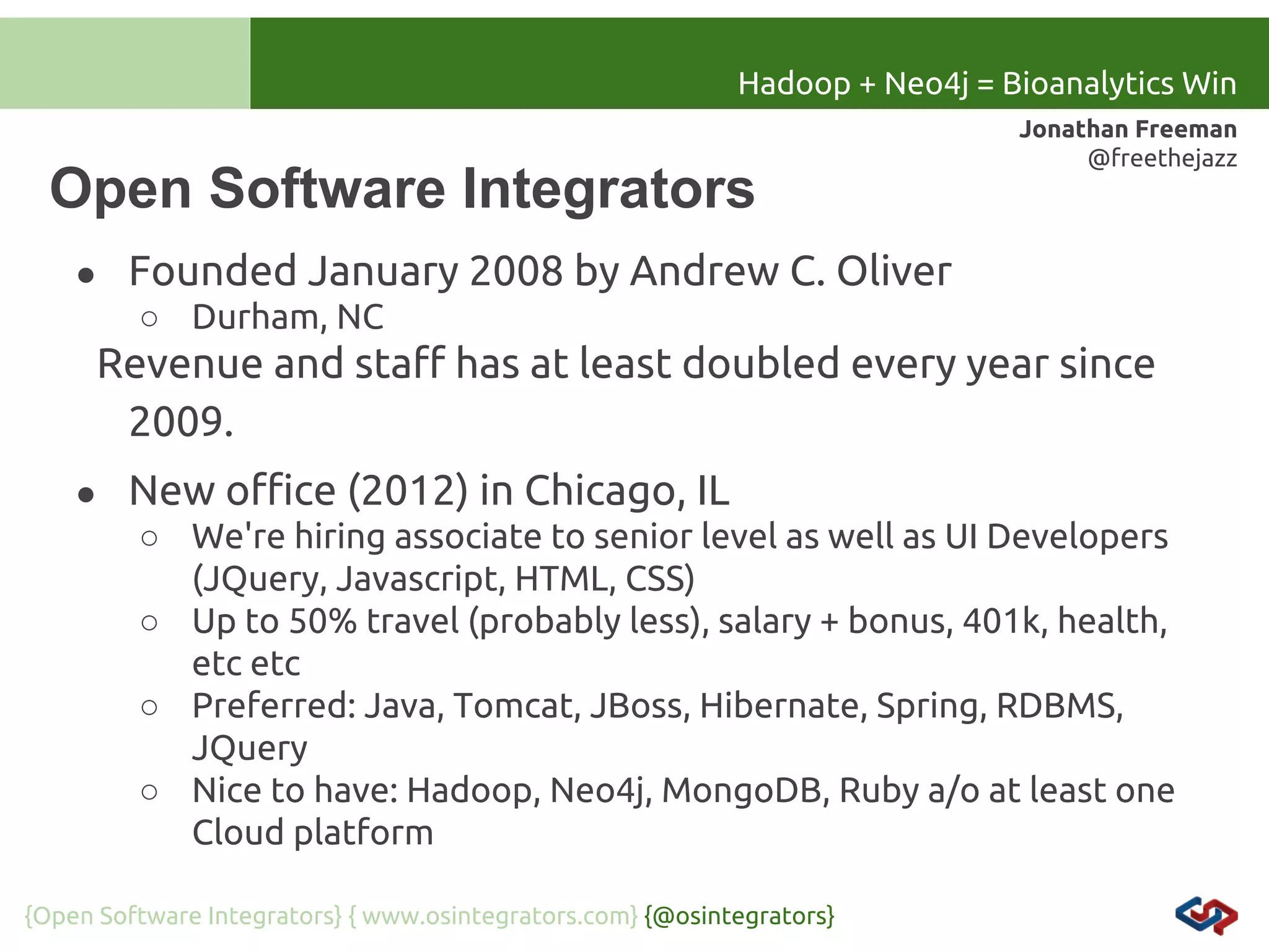 Hadoop + Neo4j = Bioanalytics Win

Open Software Integrators
●

Jonathan Freeman
@freethejazz

Founded January 2008 by Andrew C. Oliver
○ Durham, NC

Revenue and staff has at least doubled every year since
2009.
●

New office (2012) in Chicago, IL
○ We're hiring associate to senior level as well as UI Developers
(JQuery, Javascript, HTML, CSS)
○ Up to 50% travel (probably less), salary + bonus, 401k, health,
etc etc
○ Preferred: Java, Tomcat, JBoss, Hibernate, Spring, RDBMS,
JQuery
○ Nice to have: Hadoop, Neo4j, MongoDB, Ruby a/o at least one
Cloud platform

{Open Software Integrators} { www.osintegrators.com} {@osintegrators}

 