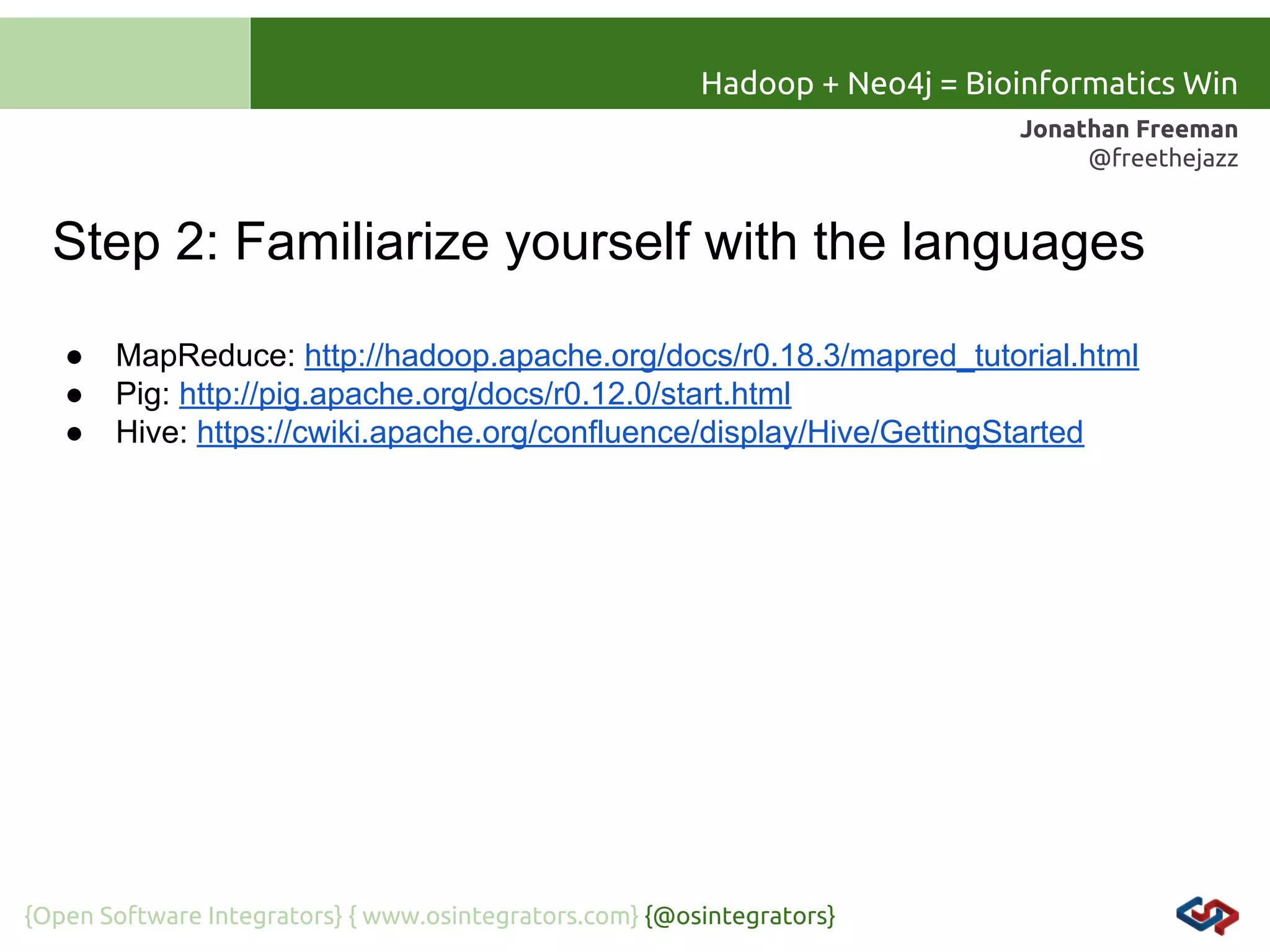 Hadoop + Neo4j = Bioinformatics Win
Jonathan Freeman
@freethejazz

Step 2: Familiarize yourself with the languages
●
●
●

MapReduce: http://hadoop.apache.org/docs/r0.18.3/mapred_tutorial.html
Pig: http://pig.apache.org/docs/r0.12.0/start.html
Hive: https://cwiki.apache.org/confluence/display/Hive/GettingStarted

{Open Software Integrators} { www.osintegrators.com} {@osintegrators}

 