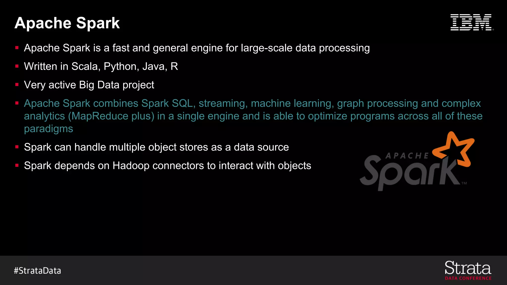 Apache Spark
§ Apache Spark is a fast and general engine for large-scale data processing
§ Written in Scala, Python, Java, R
§ Very active Big Data project
§ Apache Spark combines Spark SQL, streaming, machine learning, graph processing and complex
analytics (MapReduce plus) in a single engine and is able to optimize programs across all of these
paradigms
§ Spark can handle multiple object stores as a data source
§ Spark depends on Hadoop connectors to interact with objects
 