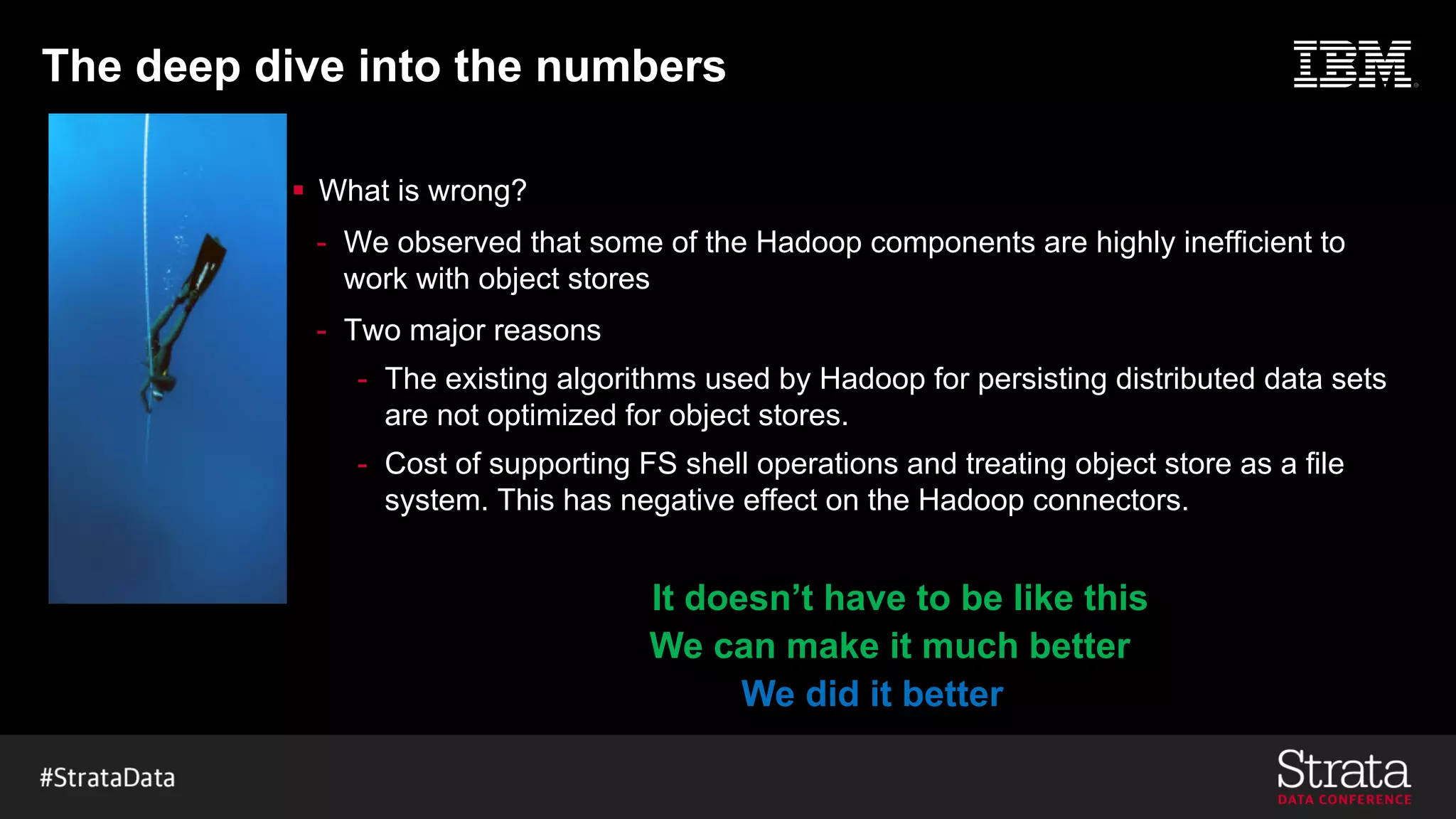 The deep dive into the numbers
§ What is wrong?
- We observed that some of the Hadoop components are highly inefficient to
work with object stores
- Two major reasons
- The existing algorithms used by Hadoop for persisting distributed data sets
are not optimized for object stores.
- Cost of supporting FS shell operations and treating object store as a file
system. This has negative effect on the Hadoop connectors.
We can make it much better
We did it better
It doesn’t have to be like this
 