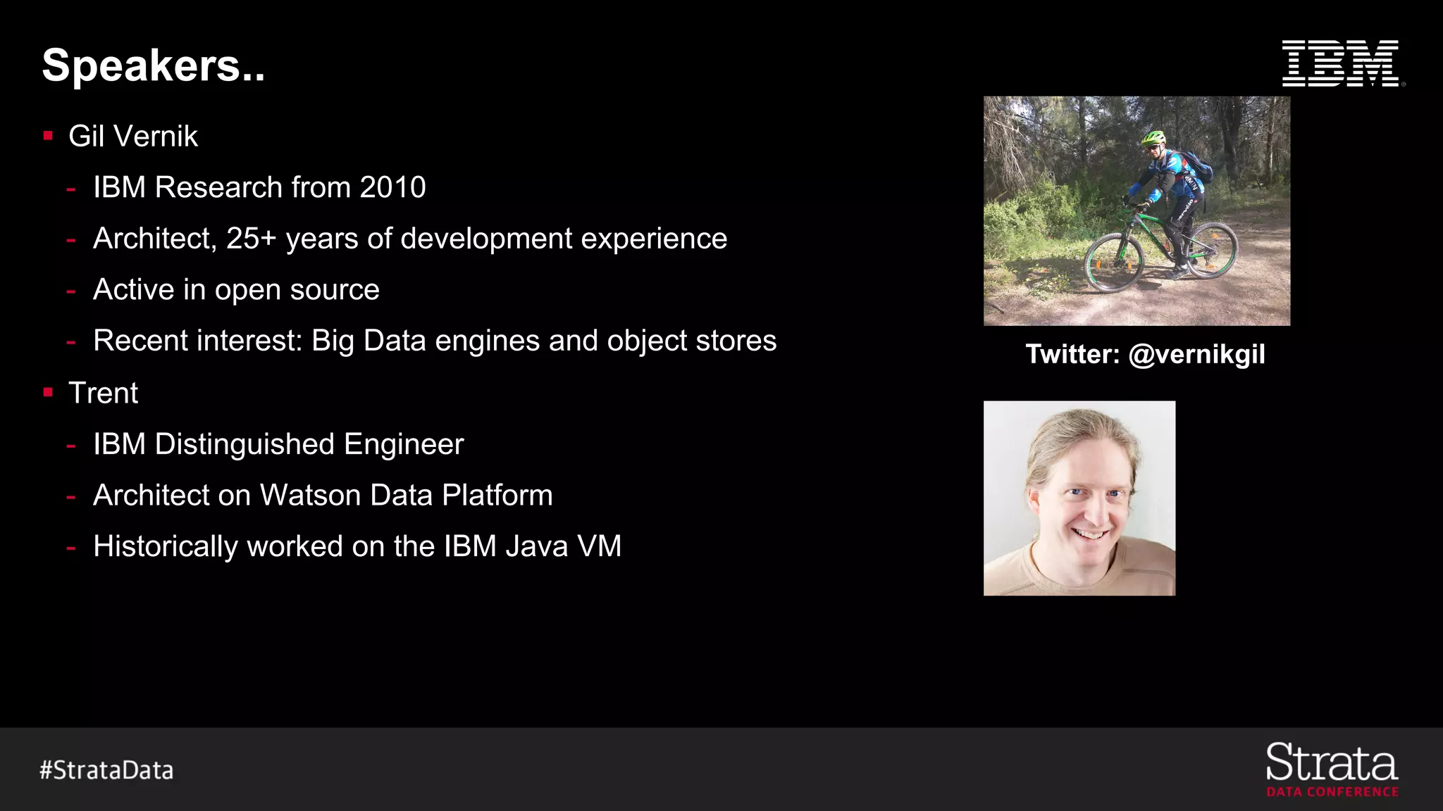 Speakers..
§ Gil Vernik
- IBM Research from 2010
- Architect, 25+ years of development experience
- Active in open source
- Recent interest: Big Data engines and object stores
§ Trent
- IBM Distinguished Engineer
- Architect on Watson Data Platform
- Historically worked on the IBM Java VM
Twitter: @vernikgil
 