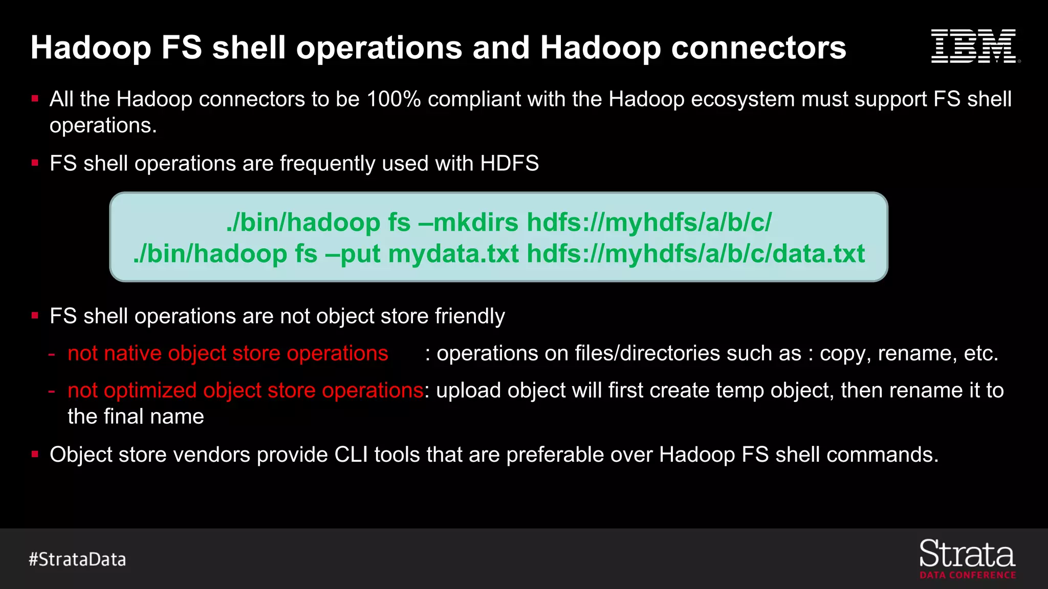 Hadoop FS shell operations and Hadoop connectors
§ All the Hadoop connectors to be 100% compliant with the Hadoop ecosystem must support FS shell
operations.
§ FS shell operations are frequently used with HDFS
§ FS shell operations are not object store friendly
- not native object store operations : operations on files/directories such as : copy, rename, etc.
- not optimized object store operations: upload object will first create temp object, then rename it to
the final name
§ Object store vendors provide CLI tools that are preferable over Hadoop FS shell commands.
./bin/hadoop fs –mkdirs hdfs://myhdfs/a/b/c/
./bin/hadoop fs –put mydata.txt hdfs://myhdfs/a/b/c/data.txt
 