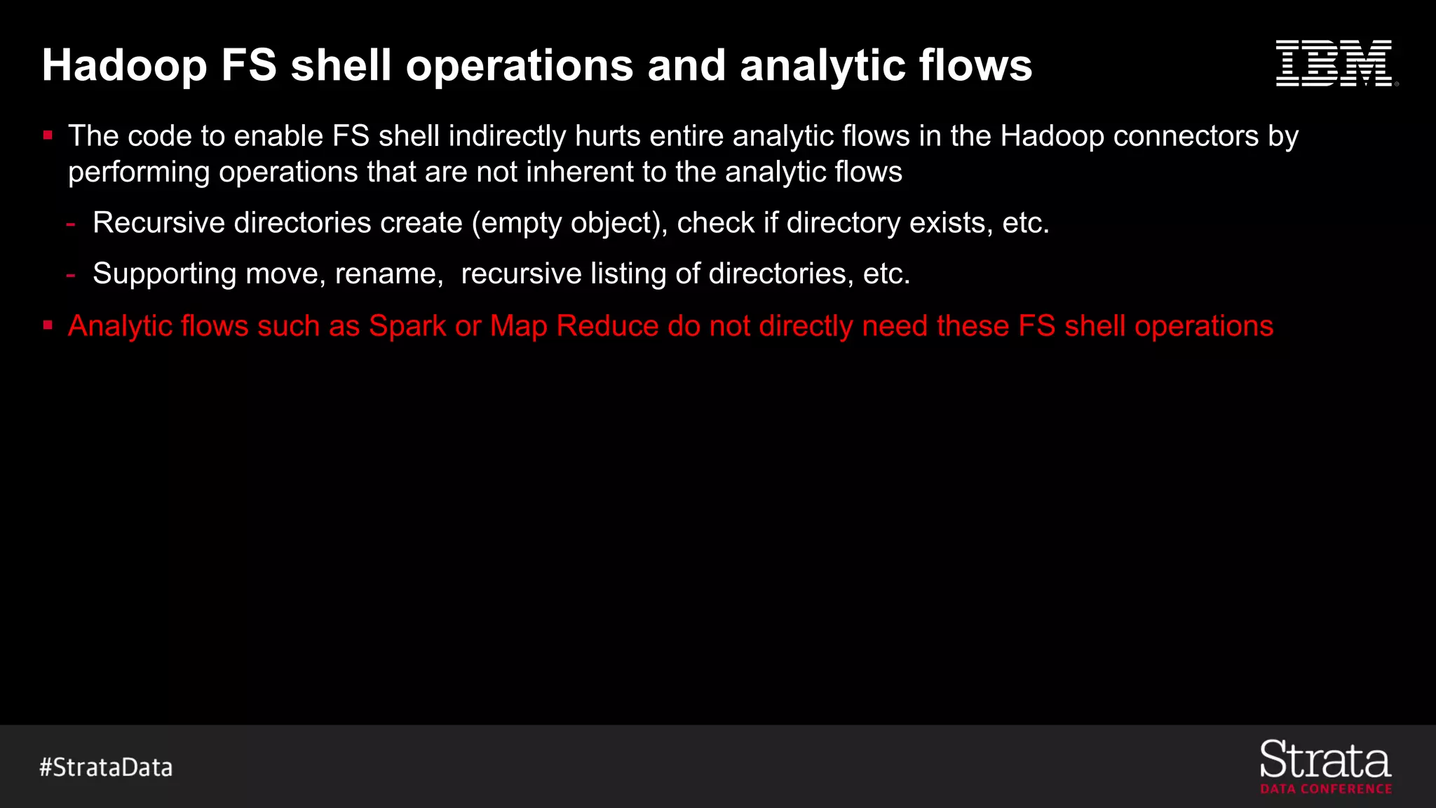Hadoop FS shell operations and analytic flows
§ The code to enable FS shell indirectly hurts entire analytic flows in the Hadoop connectors by
performing operations that are not inherent to the analytic flows
- Recursive directories create (empty object), check if directory exists, etc.
- Supporting move, rename, recursive listing of directories, etc.
§ Analytic flows such as Spark or Map Reduce do not directly need these FS shell operations
 