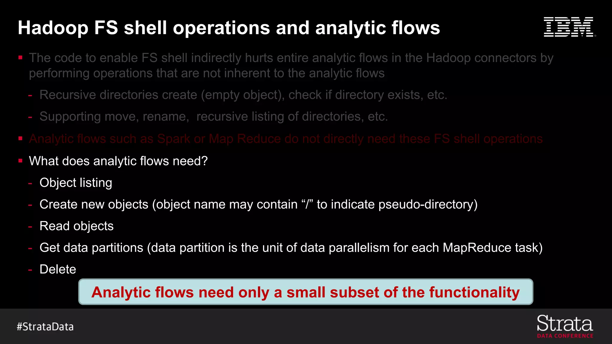 Hadoop FS shell operations and analytic flows
§
-
-
§
§ What does analytic flows need?
- Object listing
- Create new objects (object name may contain “/” to indicate pseudo-directory)
- Read objects
- Get data partitions (data partition is the unit of data parallelism for each MapReduce task)
- Delete
Analytic flows need only a small subset of the functionality
 