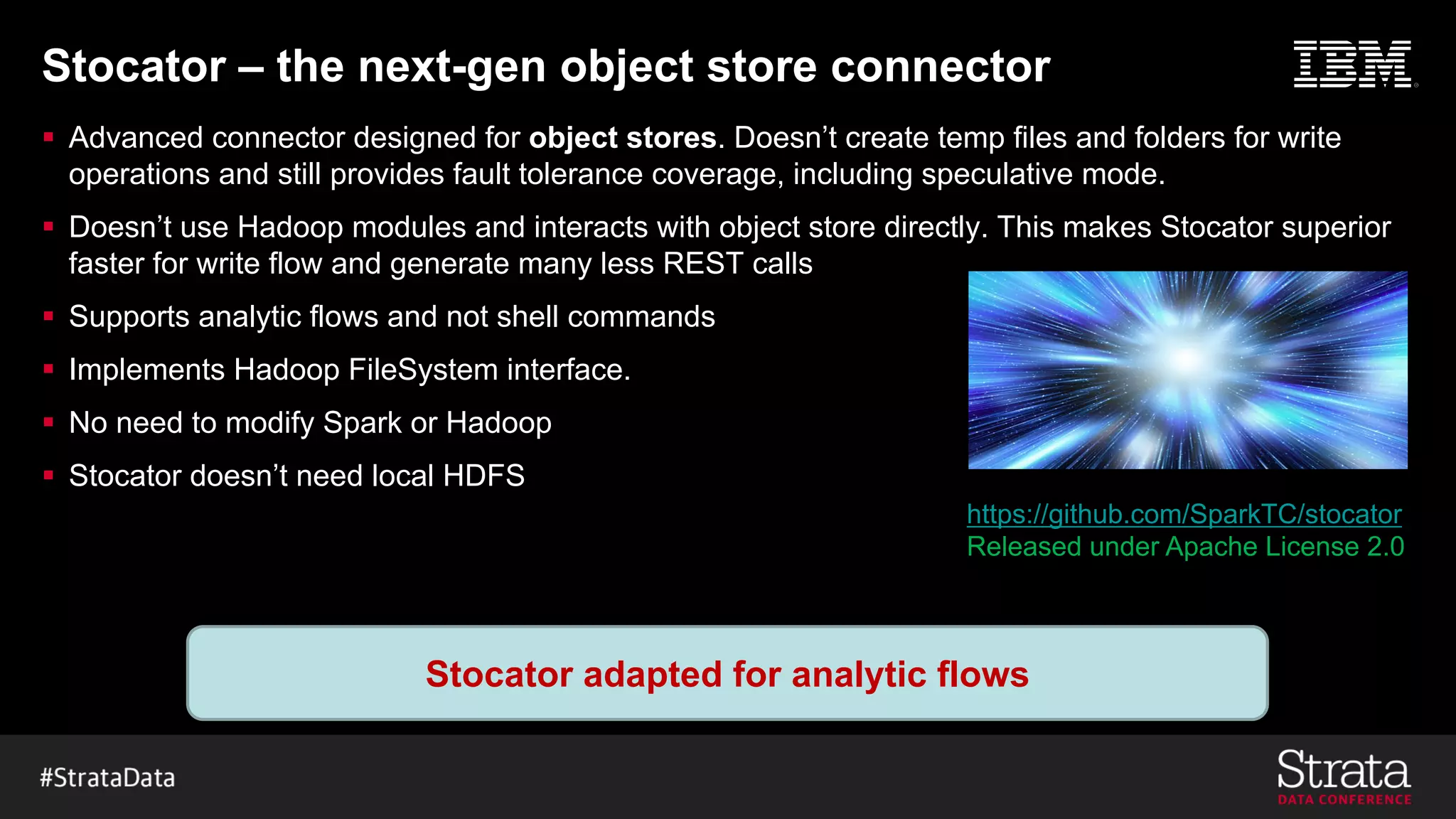 Stocator – the next-gen object store connector
§ Advanced connector designed for object stores. Doesn’t create temp files and folders for write
operations and still provides fault tolerance coverage, including speculative mode.
§ Doesn’t use Hadoop modules and interacts with object store directly. This makes Stocator superior
faster for write flow and generate many less REST calls
§ Supports analytic flows and not shell commands
§ Implements Hadoop FileSystem interface.
§ No need to modify Spark or Hadoop
§ Stocator doesn’t need local HDFS
Stocator adapted for analytic flows
https://github.com/SparkTC/stocator
Released under Apache License 2.0
 