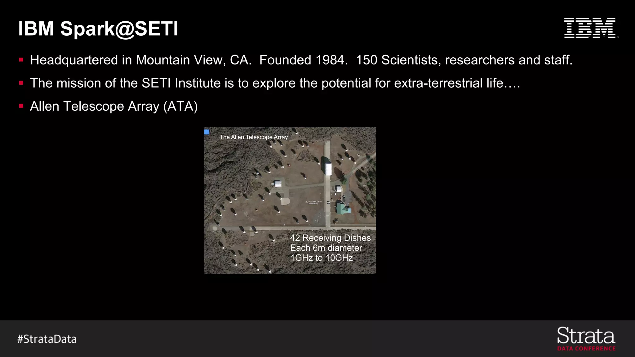IBM Spark@SETI
§ Headquartered in Mountain View, CA. Founded 1984. 150 Scientists, researchers and staff.
§ The mission of the SETI Institute is to explore the potential for extra-terrestrial life….
§ Allen Telescope Array (ATA)
42 Receiving Dishes
Each 6m diameter
1GHz to 10GHz
The Allen Telescope Array
 