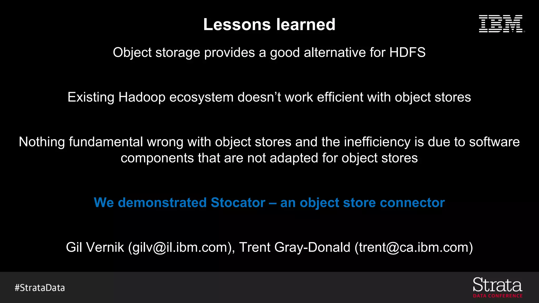 Lessons learned
Object storage provides a good alternative for HDFS
Existing Hadoop ecosystem doesn’t work efficient with object stores
Nothing fundamental wrong with object stores and the inefficiency is due to software
components that are not adapted for object stores
We demonstrated Stocator – an object store connector
Gil Vernik (gilv@il.ibm.com), Trent Gray-Donald (trent@ca.ibm.com)
 