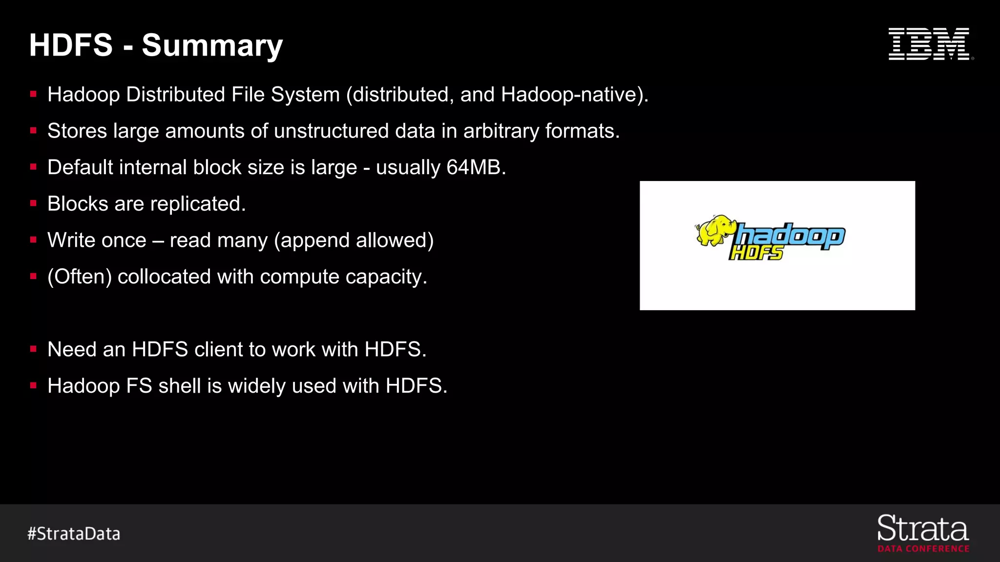 HDFS - Summary
§ Hadoop Distributed File System (distributed, and Hadoop-native).
§ Stores large amounts of unstructured data in arbitrary formats.
§ Default internal block size is large - usually 64MB.
§ Blocks are replicated.
§ Write once – read many (append allowed)
§ (Often) collocated with compute capacity.
§ Need an HDFS client to work with HDFS.
§ Hadoop FS shell is widely used with HDFS.
 