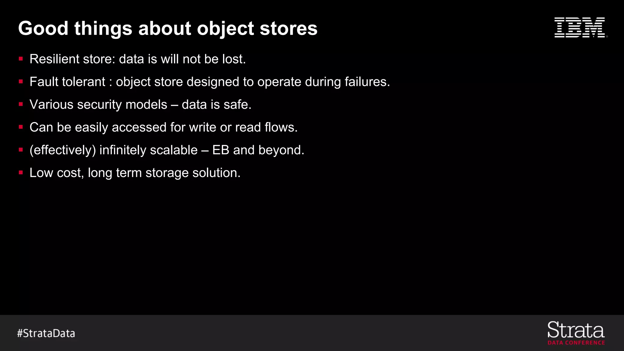 Good things about object stores
§ Resilient store: data is will not be lost.
§ Fault tolerant : object store designed to operate during failures.
§ Various security models – data is safe.
§ Can be easily accessed for write or read flows.
§ (effectively) infinitely scalable – EB and beyond.
§ Low cost, long term storage solution.
 