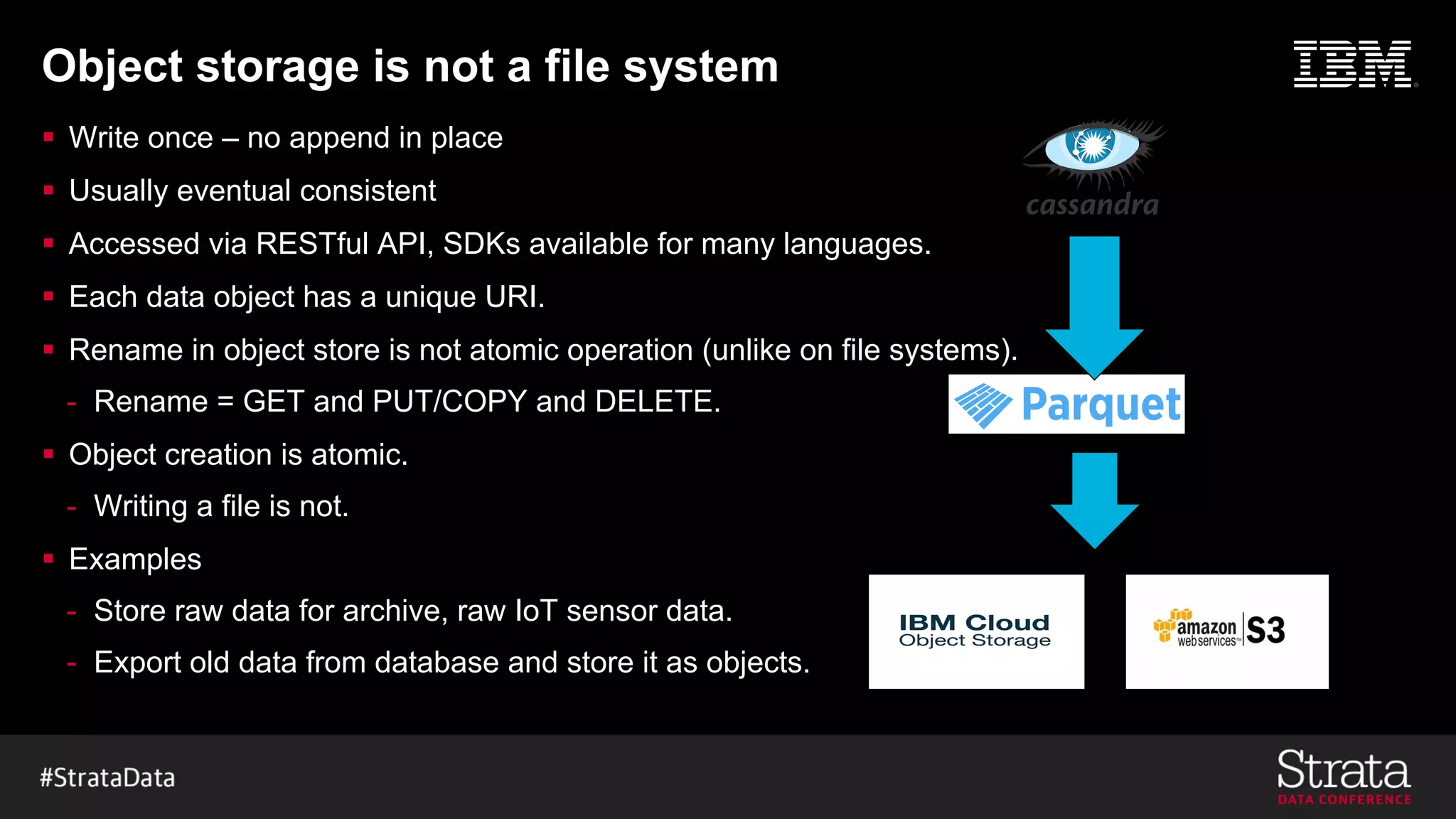 Object storage is not a file system
§ Write once – no append in place
§ Usually eventual consistent
§ Accessed via RESTful API, SDKs available for many languages.
§ Each data object has a unique URI.
§ Rename in object store is not atomic operation (unlike on file systems).
- Rename = GET and PUT/COPY and DELETE.
§ Object creation is atomic.
- Writing a file is not.
§ Examples
- Store raw data for archive, raw IoT sensor data.
- Export old data from database and store it as objects.
Export “old” data
 