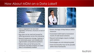 34  RedPoint Global Inc. 2015 Confidential
How About MDM on a Data Lake?
• Severe shortage of Map Reduce skilled
resources
• Inconsistent skills lead to inconsistent
results of code based solutions
• Nascent technologies require multiple
point solutions
• Technologies are not enterprise grade
• Some functionality may not be possible
within these frameworks
Challenges to Data Lake Approach
• Data is ingested in its raw state
regardless of format, structure or lack of
structure
• Raw data can be used and reused for
differing purposes across the enterprise
• Beyond inexpensive storage, Hadoop is
an extremely power and scalable and
segmentable computational platform
• Master Data can be fed across the
enterprise and deep analytics on clean
data is immediately enabled
Benefits of a Hadoop Data Lake
 