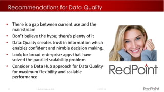42  RedPoint Global Inc. 2015 Confidential
Recommendations for Data Quality
• There is a gap between current use and the
mainstream
• Don’t believe the hype; there’s plenty of it
• Data Quality creates trust in information which
enables confident and nimble decision making.
• Look for broad enterprise apps that have
solved the parallel scalability problem
• Consider a Data Hub approach for Data Quality
for maximum flexibility and scalable
performance
 