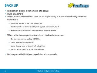BACKUP 
• Replication blocks is not a form of backup 
• HDFS Snapshots 
• When a file is deleted by a user or an application, it is not immediately removed 
from HDFS 
– The file is moved in the /trash directory 
– The file can be restored quickly as long as it remains in /trash 
– A file remains in /trash for a configurable amount of time 
• When a file is corrupted restore from backup is necessary 
– Create incremental backup HDFS files 
– Use a time-stamp of the file 
– Use a staging area to store the backup files 
– Move the backup files to tape if necessary 
• Backing up with DistCp or copyToLocal commands 
48 Big Data Analytics with Hadoop 
 