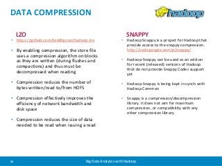 DATA COMPRESSION 
LZO 
• https://github.com/toddlipcon/hadoop-lzo 
• By enabling compression, the store file 
uses a compression algorithm on blocks 
as they are written (during flushes and 
compactions) and thus must be 
decompressed when reading 
• Compression reduces the number of 
bytes written/read to/from HDFS 
• Compression effectively improves the 
efficiency of network bandwidth and 
disk space 
• Compression reduces the size of data 
needed to be read when issuing a read 
SNAPPY 
• Hadoop Snappy is a project for Hadoop that 
provide access to the snappy compression. 
http://code.google.com/p/snappy/ 
• Hadoop-Snappy can be used as an add-on 
for recent (released) versions of Hadoop 
that do not provide Snappy Codec support 
yet 
• Hadoop-Snappy is being kept in synch with 
Hadoop Common 
• Snappy is a compression/decompression 
library. It does not aim for maximum 
compression, or compatibility with any 
other compression library 
50 Big Data Analytics with Hadoop 
 