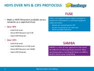 HDFS OVER NFS & CIFS PROTOCOLS 
• Make a HDFS filesystem available across 
networks as a exported share 
• Over NFS 
– Install FUSE server 
– Mount HDFS filesystem over FUSE 
– Export HDFS filesystem 
• Over CIFS 
– Install FUSE server 
– Install SAMBA server on FUSE server 
– Mount HDFS filesystem over SAMBA 
– Export HDFS filesystem 
FUSE is a framework which makes it possible to 
implement a filesystem in a userspace program. 
Features include: 
• Simple yet comprehensive API 
• Secure mounting by non-root user 
• Multi-threaded operation 
SAMBA is a suite of Linux applications that speak 
the SMB (Server Message Block) protocol. Many 
operating systems, including Windows use SMB to 
perform client-server networking. 
51 Big Data Analytics with Hadoop 
FUSE 
SAMBA 
 