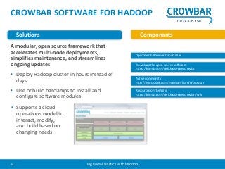 CROWBAR SOFTWARE FOR HADOOP 
Solutions Componants 
A modular, open source framework that 
accelerates multi-node deployments, 
simplifies maintenance, and streamlines 
ongoing updates 
• Deploy Hadoop cluster in hours instead of 
days 
• Use or build barclamps to install and 
configure software modules 
Opscode Chef Server Capabilities 
Download the open source software: 
https://github.com/dellcloudedge/crowbar 
Active community 
http://lists.us.dell.com/mailman/listinfo/crowbar 
Resources on the Wiki: 
https://github.com/dellcloudedge/crowbar/wiki 
• Supports a cloud 
operations model to 
interact, modify, 
and build based on 
changing needs 
54 Big Data Analytics with Hadoop 
 