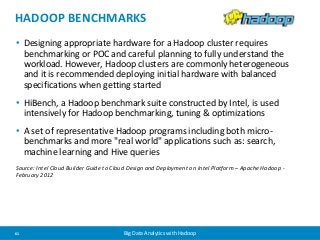 HADOOP BENCHMARKS 
• Designing appropriate hardware for a Hadoop cluster requires 
benchmarking or POC and careful planning to fully understand the 
workload. However, Hadoop clusters are commonly heterogeneous 
and it is recommended deploying initial hardware with balanced 
specifications when getting started 
• HiBench, a Hadoop benchmark suite constructed by Intel, is used 
intensively for Hadoop benchmarking, tuning & optimizations 
• A set of representative Hadoop programs including both micro-benchmarks 
and more "real world" applications such as: search, 
machine learning and Hive queries 
Source: Intel Cloud Builder Guide to Cloud Design and Deployment on Intel Platform – Apache Hadoop - 
February 2012 
61 Big Data Analytics with Hadoop 
 