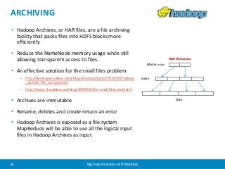 ARCHIVING 
• Hadoop Archives, or HAR files, are a file archiving 
facility that packs files into HDFS blocks more 
efficiently 
• Reduce the NameNode memory usage while still 
allowing transparent access to files. 
• An effective solution for the small files problem 
– http://developer.yahoo.com/blogs/hadoop/posts/2010/07/hadoop 
_archive_file_compaction/ 
– http://www.cloudera.com/blog/2009/02/the-small-files-problem/ 
• Archives are immutable 
• Rename, deletes and create return an error 
• Hadoop Archives is exposed as a file system 
MapReduce will be able to use all the logical input 
files in Hadoop Archives as input 
49 Big Data Analytics with Hadoop 
Master Index 
Index 
HAR File Layout 
Data 
 