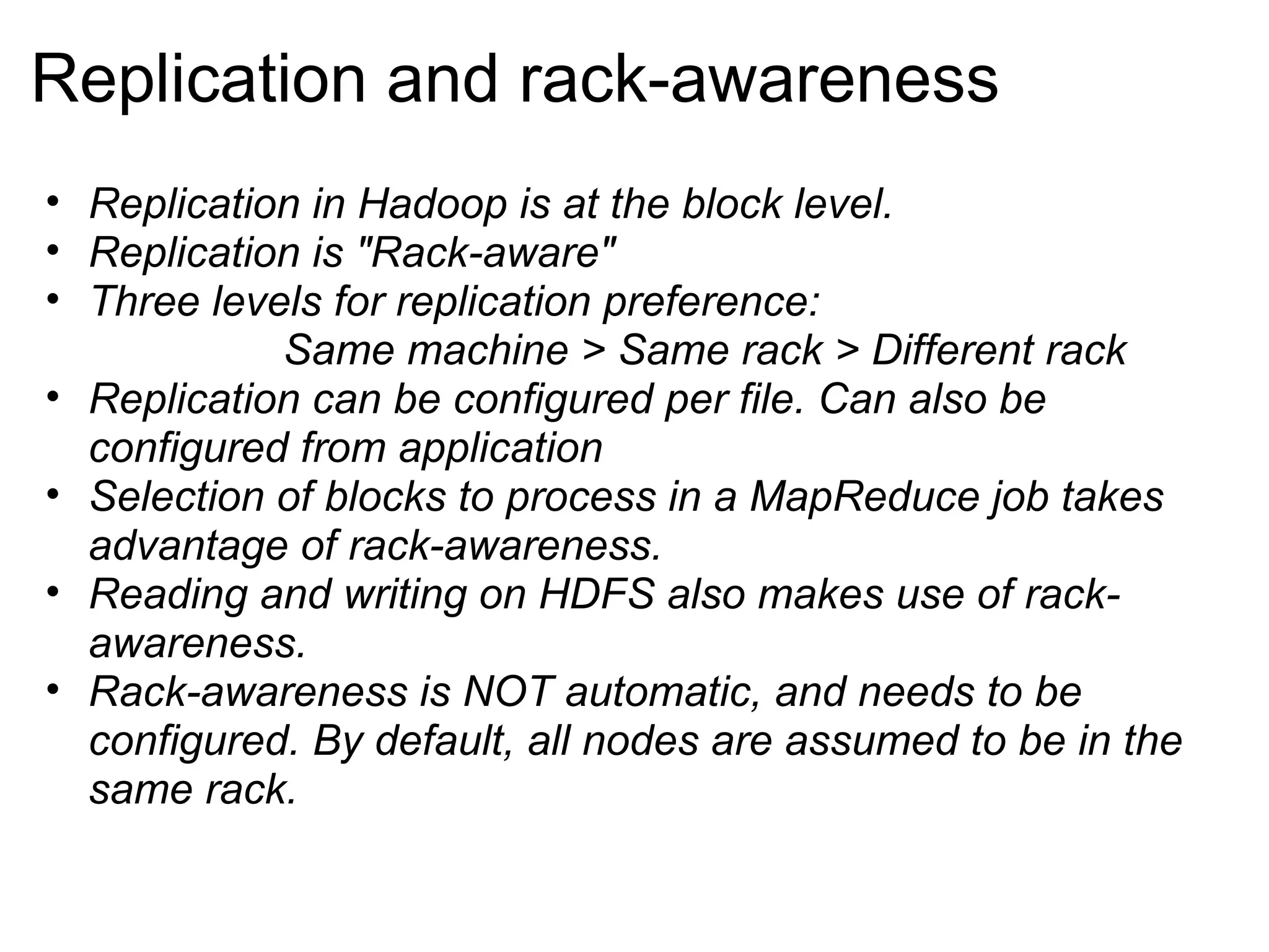 Replication and rack-awareness Replication in Hadoop is at the block level. Replication is &quot;Rack-aware&quot; Three levels for replication preference:                        Same machine > Same rack > Different rack Replication can be configured per file. Can also be configured from application Selection of blocks to process in a MapReduce job takes advantage of rack-awareness. Reading and writing on HDFS also makes use of rack-awareness. Rack-awareness is NOT automatic, and needs to be configured. By default, all nodes are assumed to be in the same rack. 