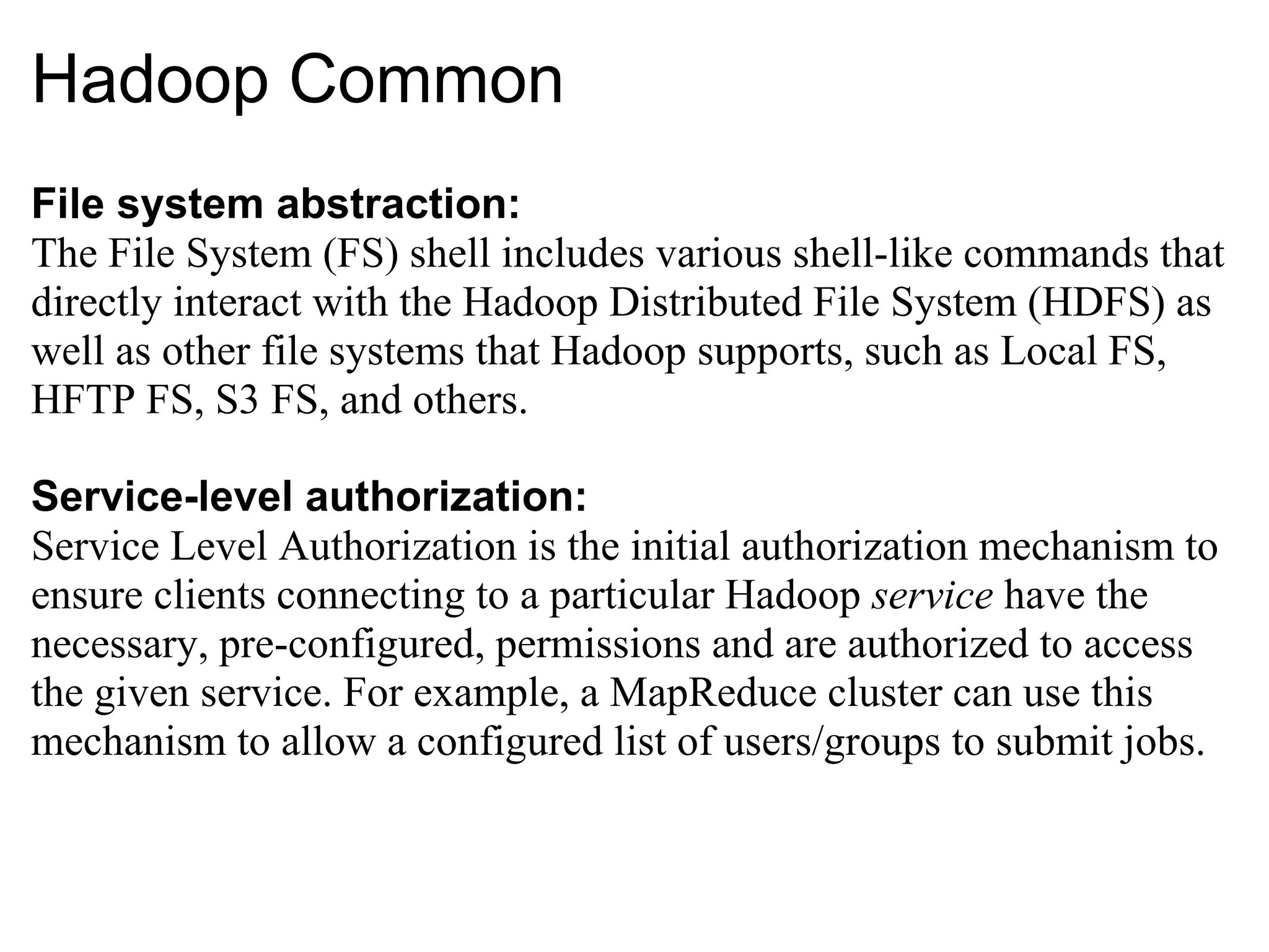 Hadoop Common File system abstraction: The File System (FS) shell includes various shell-like commands that directly interact with the Hadoop Distributed File System (HDFS) as well as other file systems that Hadoop supports, such as Local FS, HFTP FS, S3 FS, and others. Service-level authorization: Service Level Authorization is the initial authorization mechanism to ensure clients connecting to a particular Hadoop  service  have the necessary, pre-configured, permissions and are authorized to access the given service. For example, a MapReduce cluster can use this mechanism to allow a configured list of users/groups to submit jobs. 